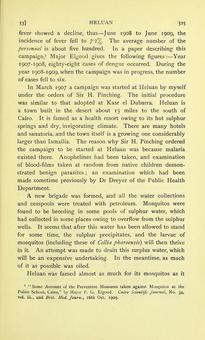 fever showed a decline, thus—June 1908 to June 1909, the incidence of fever fell to 7'2°/Q. The average number of the personnel is about five hundred. In a paper describing this campaign,1 Major Elgood gives the following figures:—Year 1907-1908, eighty-eight cases of dengue occurred. During the year 1908-1909, when the campaign was in progress, the number of cases fell to six. In March 1907 a campaign was started at Heluan by myself under the orders of Sir H. Pinching. The initial procedure was similar to that adopted at Kasr el Dubarra. Heluan is a town built in the desert about 15 miles to the south of Cairo. It is famed as a health resort owing to its hot sulphur springs and dry, invigorating climate. There are many hotels and sanatoria, and the town itself is a growing one considerably larger than Ismailia. The reason why Sir H. Pinching ordered the campaign to be started at Heluan was because malaria existed there. Anophelines had been taken, and examination of blood-films taken at random from native children demon- strated benign parasites; an examination which had been made sometime previously by Dr Dreyer of the Public Health Department. A new brigade was formed, and all the water collections and cesspools were treated with petroleum. Mosquitos were found to be breeding in some pools of sulphur water, which had collected in some places owing to overflow from the sulphur wells. It seems that after this water has been allowed to stand for some time, the sulphur precipitates, and the larvae of mosquitos (including these of Cellia pharoensis) will then thrive in it. An attempt was made to drain this surplus water, which will be an expensive undertaking. In the meantime, as much of it as possible was oiled. Heluan was famed almost as much for its mosquitos as it 1 Some Account of the Preventive Measures taken against Mosquitos at the Police School, Cairo, by Major P. G. Elgood. Cairo Scientific Journal, No. 34, vol. iii., and Brit. Med. Journ., 16th Oct. 1909.