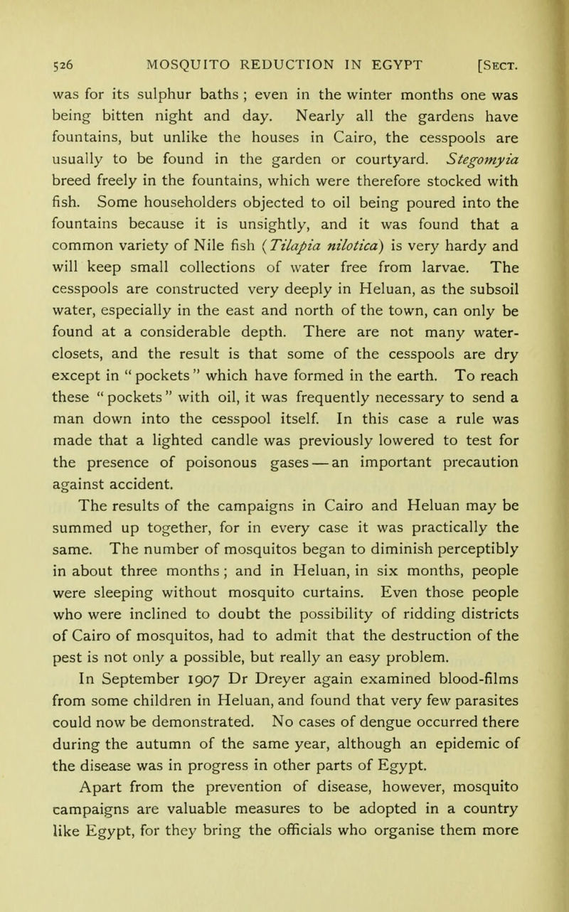 was for its sulphur baths ; even in the winter months one was being bitten night and day. Nearly all the gardens have fountains, but unlike the houses in Cairo, the cesspools are usually to be found in the garden or courtyard. Stegomyia breed freely in the fountains, which were therefore stocked with fish. Some householders objected to oil being poured into the fountains because it is unsightly, and it was found that a common variety of Nile fish (Tilapia nilotica) is very hardy and will keep small collections of water free from larvae. The cesspools are constructed very deeply in Heluan, as the subsoil water, especially in the east and north of the town, can only be found at a considerable depth. There are not many water- closets, and the result is that some of the cesspools are dry except in  pockets  which have formed in the earth. To reach these  pockets  with oil, it was frequently necessary to send a man down into the cesspool itself. In this case a rule was made that a lighted candle was previously lowered to test for the presence of poisonous gases — an important precaution against accident. The results of the campaigns in Cairo and Heluan may be summed up together, for in every case it was practically the same. The number of mosquitos began to diminish perceptibly in about three months; and in Heluan, in six months, people were sleeping without mosquito curtains. Even those people who were inclined to doubt the possibility of ridding districts of Cairo of mosquitos, had to admit that the destruction of the pest is not only a possible, but really an easy problem. In September 1907 Dr Dreyer again examined blood-films from some children in Heluan, and found that very few parasites could now be demonstrated. No cases of dengue occurred there during the autumn of the same year, although an epidemic of the disease was in progress in other parts of Egypt. Apart from the prevention of disease, however, mosquito campaigns are valuable measures to be adopted in a country like Egypt, for they bring the officials who organise them more