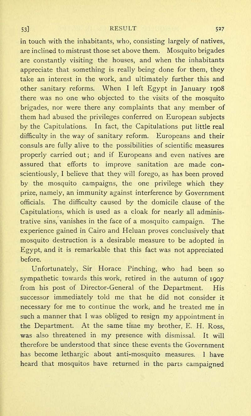 in touch with the inhabitants, who, consisting largely of natives, are inclined to mistrust those set above them. Mosquito brigades are constantly visiting the houses, and when the inhabitants appreciate that something is really being done for them, they take an interest in the work, and ultimately further this and other sanitary reforms. When I left Egypt in January 1908 there was no one who objected to the visits of the mosquito brigades, nor were there any complaints that any member of them had abused the privileges conferred on European subjects by the Capitulations. In fact, the Capitulations put little real difficulty in the way of sanitary reform. Europeans and their consuls are fully alive to the possibilities of scientific measures properly carried out; and if Europeans and even natives are assured that efforts to improve sanitation are made con- scientiously, I believe that they will forego, as has been proved by the mosquito campaigns, the one privilege which they prize, namely, an immunity against interference by Government officials. The difficulty caused by the domicile clause of the Capitulations, which is used as a cloak for nearly all adminis- trative sins, vanishes in the face of a mosquito campaign. The experience gained in Cairo and Heluan proves conclusively that mosquito destruction is a desirable measure to be adopted in Egypt, and it is remarkable that this fact was not appreciated before. Unfortunately, Sir Horace Pinching, who had been so sympathetic towards this work, retired in the autumn of 1907 from his post of Director-General of the Department. His successor immediately told me that he did not consider it necessary for me to continue the work, and he treated me in such a manner that I was obliged to resign my appointment in the Department. At the same time my brother, E. H. Ross, was also threatened in my presence with dismissal. It will therefore be understood that since these events the Government has become lethargic about anti-mosquito measures. 1 have heard that mosquitos have returned in the parrs campaigned