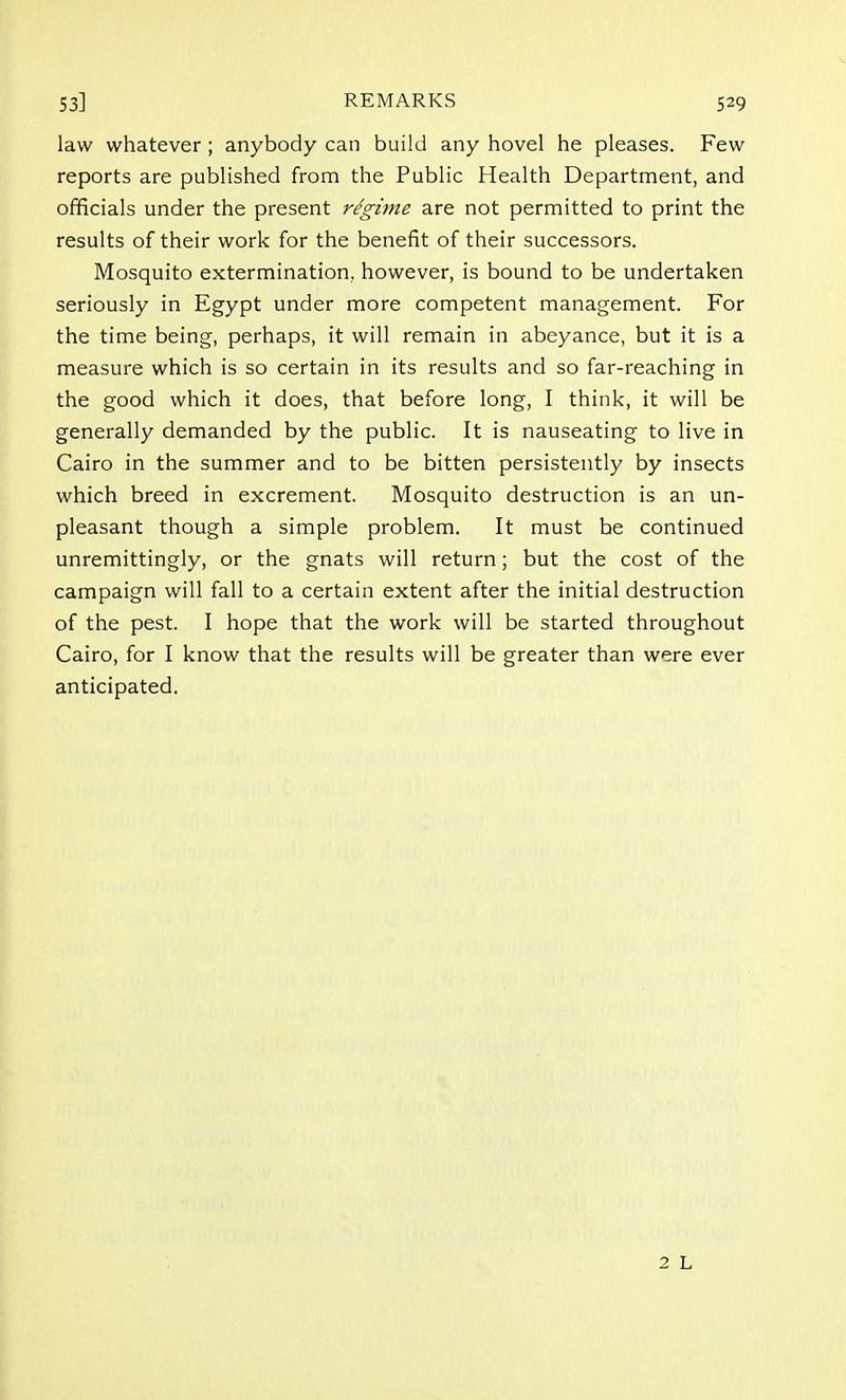 law whatever; anybody can build any hovel he pleases. Few reports are published from the Public Health Department, and officials under the present regime are not permitted to print the results of their work for the benefit of their successors. Mosquito extermination, however, is bound to be undertaken seriously in Egypt under more competent management. For the time being, perhaps, it will remain in abeyance, but it is a measure which is so certain in its results and so far-reaching in the good which it does, that before long, I think, it will be generally demanded by the public. It is nauseating to live in Cairo in the summer and to be bitten persistently by insects which breed in excrement. Mosquito destruction is an un- pleasant though a simple problem. It must be continued unremittingly, or the gnats will return; but the cost of the campaign will fall to a certain extent after the initial destruction of the pest. I hope that the work will be started throughout Cairo, for I know that the results will be greater than were ever anticipated.