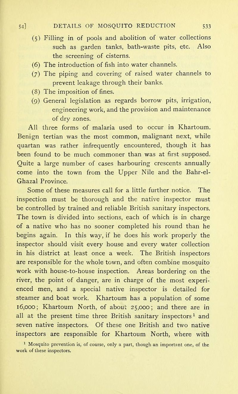 (5) Filling in of pools and abolition of water collections such as garden tanks, bath-waste pits, etc. Also the screening of cisterns. (6) The introduction of fish into water channels. (7) The piping and covering of raised water channels to prevent leakage through their banks. (8) The imposition of fines. (9) General legislation as regards borrow pits, irrigation, engineering work, and the provision and maintenance of dry zones. All three forms of malaria used to occur in Khartoum. Benign tertian was the most common, malignant next, while quartan was rather infrequently encountered, though it has been found to be much commoner than was at first supposed. Quite a large number of cases harbouring crescents annually come into the town from the Upper Nile and the Bahr-el- Ghazal Province. Some of these measures call for a little further notice. The inspection must be thorough and the native inspector must be controlled by trained and reliable British sanitary inspectors. The town is divided into sections, each of which is in charge of a native who has no sooner completed his round than he begins again. In this way, if he does his work properly the inspector should visit every house and every water collection in his district at least once a week. The British inspectors are responsible for the whole town, and often combine mosquito work with house-to-house inspection. Areas bordering on the river, the point of danger, are in charge of the most experi- enced men, and a special native inspector is detailed for steamer and boat work. Khartoum has a population of some 16,000; Khartoum North, of abou^ 25,000; and there are in all at the present time three British sanitary inspectors1 and seven native inspectors. Of these one British and two native inspectors are responsible for Khartoum North, where with 1 Mosquito prevention is, of course, only a part, though an important one, of the work of these inspectors.