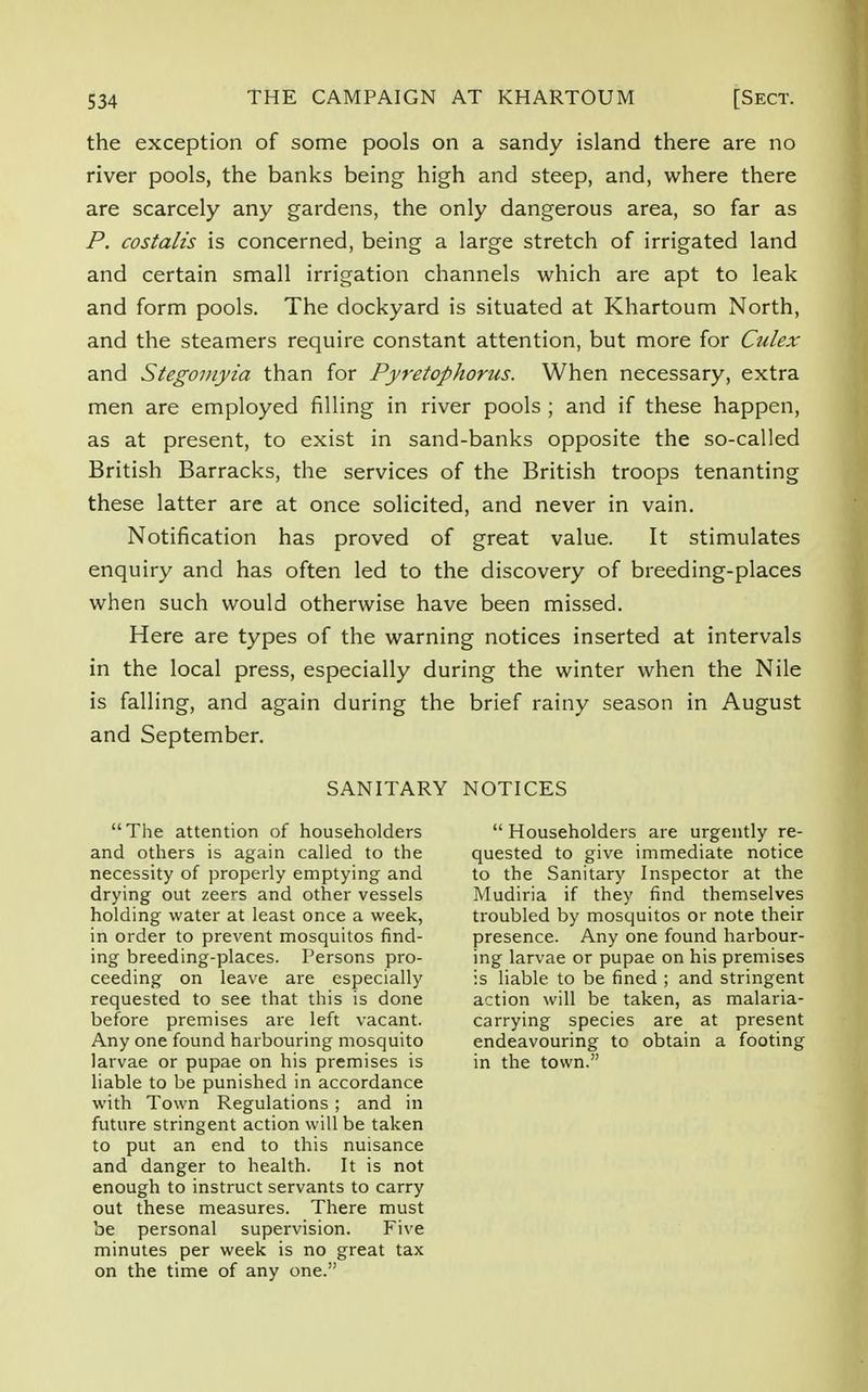 the exception of some pools on a sandy island there are no river pools, the banks being high and steep, and, where there are scarcely any gardens, the only dangerous area, so far as P. costalis is concerned, being a large stretch of irrigated land and certain small irrigation channels which are apt to leak and form pools. The dockyard is situated at Khartoum North, and the steamers require constant attention, but more for Culex and Stegomyia than for Pyretophorus. When necessary, extra men are employed filling in river pools ; and if these happen, as at present, to exist in sand-banks opposite the so-called British Barracks, the services of the British troops tenanting these latter are at once solicited, and never in vain. Notification has proved of great value. It stimulates enquiry and has often led to the discovery of breeding-places when such would otherwise have been missed. Here are types of the warning notices inserted at intervals in the local press, especially during the winter when the Nile is falling, and again during the brief rainy season in August and September. SANITARY NOTICES The attention of householders and others is again called to the necessity of properly emptying and drying out zeers and other vessels holding water at least once a week, in order to prevent mosquitos find- ing breeding-places. Persons pro- ceeding on leave are especially requested to see that this is done before premises are left vacant. Any one found harbouring mosquito larvae or pupae on his premises is liable to be punished in accordance with Town Regulations ; and in future stringent action will be taken to put an end to this nuisance and danger to health. It is not enough to instruct servants to carry out these measures. There must be personal supervision. Five minutes per week is no great tax on the time of any one. Householders are urgently re- quested to give immediate notice to the Sanitary Inspector at the Mudiria if they find themselves troubled by mosquitos or note their presence. Any one found harbour- ing larvae or pupae on his premises is liable to be fined ; and stringent action will be taken, as malaria- carrying species are at present endeavouring to obtain a footing in the town.