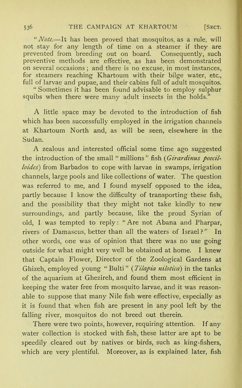 Note.—It has been proved that mosquitos, as a rule, will not stay for any length of time on a steamer if they are prevented from breeding out on board. Consequently, such preventive methods are effective, as has been demonstrated on several occasions ; and there is no excuse, in most instances, for steamers reaching Khartoum with their bilge water, etc., full of larvae and pupae, and their cabins full of adult mosquitos. Sometimes it has been found advisable to employ sulphur squibs when there were many adult insects in the holds. A little space may be devoted to the introduction of fish which has been successfully employed in the irrigation channels at Khartoum North and, as will be seen, elsewhere in the Sudan. A zealous and interested official some time ago suggested the introduction of the small millions ,: fish (Girardinus poecil- loides) from Barbados to cope with larvae in swamps, irrigation channels, large pools and like collections of water. The question was referred to me, and I found myself opposed to the idea, partly because I know the difficulty of transporting these fish, and the possibility that they might not take kindly to new surroundings, and partly because, like the proud Syrian of old, I was tempted to reply: Are not Abana and Pharpar, rivers of Damascus, better than all the waters of Israel ? In other words, one was of opinion that there was no use going outside for what might very well be obtained at home. I knew that Captain Flower, Director of the Zoological Gardens at Ghizeh, employed young Bulti (Tilapia niloticd) in the tanks of the aquarium at Ghezireh, and found them most efficient in keeping the water free from mosquito larvae, and it was reason- able to suppose that many Nile fish were effective, especially as it is found that when fish are present in any pool left by the falling river, mosquitos do not breed out therein. There were two points, however, requiring attention. If any water collection is stocked with fish, these latter are apt to be speedily cleared out by natives or birds, such as king-fishers, which are very plentiful. Moreover, as is explained later, fish