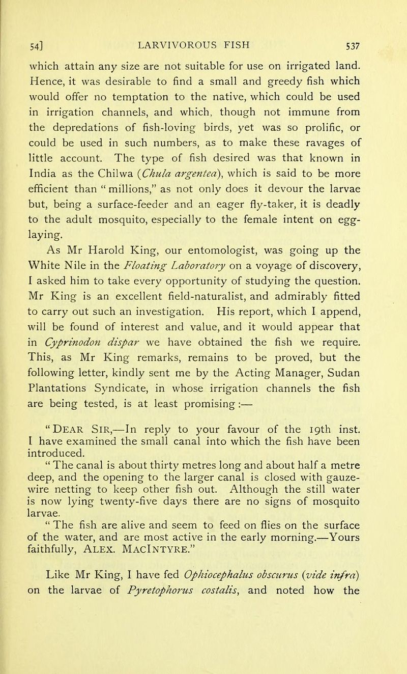 which attain any size are not suitable for use on irrigated land. Hence, it was desirable to find a small and greedy fish which would offer no temptation to the native, which could be used in irrigation channels, and which, though not immune from the depredations of fish-loving birds, yet was so prolific, or could be used in such numbers, as to make these ravages of little account. The type of fish desired was that known in India as the Chilwa (Chula argentea), which is said to be more efficient than millions, as not only does it devour the larvae but, being a surface-feeder and an eager fly-taker, it is deadly to the adult mosquito, especially to the female intent on egg- laying. As Mr Harold King, our entomologist, was going up the White Nile in the Floating Laboratory on a voyage of discovery, I asked him to take every opportunity of studying the question. Mr King is an excellent field-naturalist, and admirably fitted to carry out such an investigation. His report, which I append, will be found of interest and value, and it would appear that in Cyprinodoti dispar we have obtained the fish we require. This, as Mr King remarks, remains to be proved, but the following letter, kindly sent me by the Acting Manager, Sudan Plantations Syndicate, in whose irrigation channels the fish are being tested, is at least promising:— Dear Sir,—In reply to your favour of the 19th inst. I have examined the small canal into which the fish have been introduced. The canal is about thirty metres long and about half a metre deep, and the opening to the larger canal is closed with gauze- wire netting to keep other fish out. Although the still water is now lying twenty-five days there are no signs of mosquito larvae. The fish are alive and seem to feed on flies on the surface of the water, and are most active in the early morning.—Yours faithfully, Alex. MacIntyre. Like Mr King, I have fed Ophiocephalus obscurus {vide infra) on the larvae of Pyretophorus costalis, and noted how the