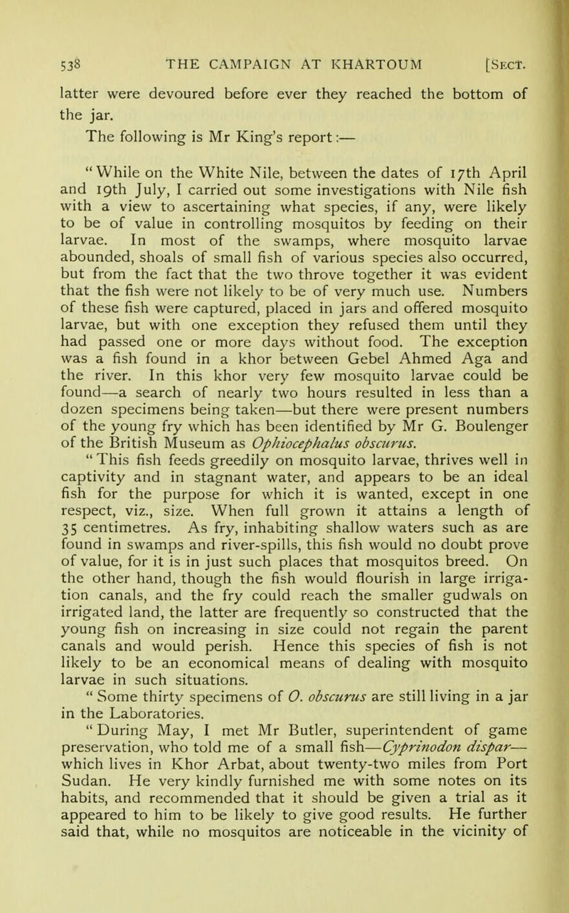 latter were devoured before ever they reached the bottom of the jar. The following is Mr King's report:— While on the White Nile, between the dates of 17th April and 19th July, I carried out some investigations with Nile fish with a view to ascertaining what species, if any, were likely to be of value in controlling mosquitos by feeding on their larvae. In most of the swamps, where mosquito larvae abounded, shoals of small fish of various species also occurred, but from the fact that the two throve together it was evident that the fish were not likely to be of very much use. Numbers of these fish were captured, placed in jars and offered mosquito larvae, but with one exception they refused them until they had passed one or more days without food. The exception was a fish found in a khor between Gebel Ahmed Aga and the river. In this khor very few mosquito larvae could be found—a search of nearly two hours resulted in less than a dozen specimens being taken—but there were present numbers of the young fry which has been identified by Mr G. Boulenger of the British Museum as Ophiocephalus obscurus. This fish feeds greedily on mosquito larvae, thrives well in captivity and in stagnant water, and appears to be an ideal fish for the purpose for which it is wanted, except in one respect, viz., size. When full grown it attains a length of 35 centimetres. As fry, inhabiting shallow waters such as are found in swamps and river-spills, this fish would no doubt prove of value, for it is in just such places that mosquitos breed. On the other hand, though the fish would flourish in large irriga- tion canals, and the fry could reach the smaller gudwals on irrigated land, the latter are frequently so constructed that the young fish on increasing in size could not regain the parent canals and would perish. Hence this species of fish is not likely to be an economical means of dealing with mosquito larvae in such situations. Some thirty specimens of O. obscurus are still living in a jar in the Laboratories. During May, I met Mr Butler, superintendent of game preservation, who told me of a small fish—Cyprinodon dispar— which lives in Khor Arbat, about twenty-two miles from Port Sudan. He very kindly furnished me with some notes on its habits, and recommended that it should be given a trial as it appeared to him to be likely to give good results. He further said that, while no mosquitos are noticeable in the vicinity of