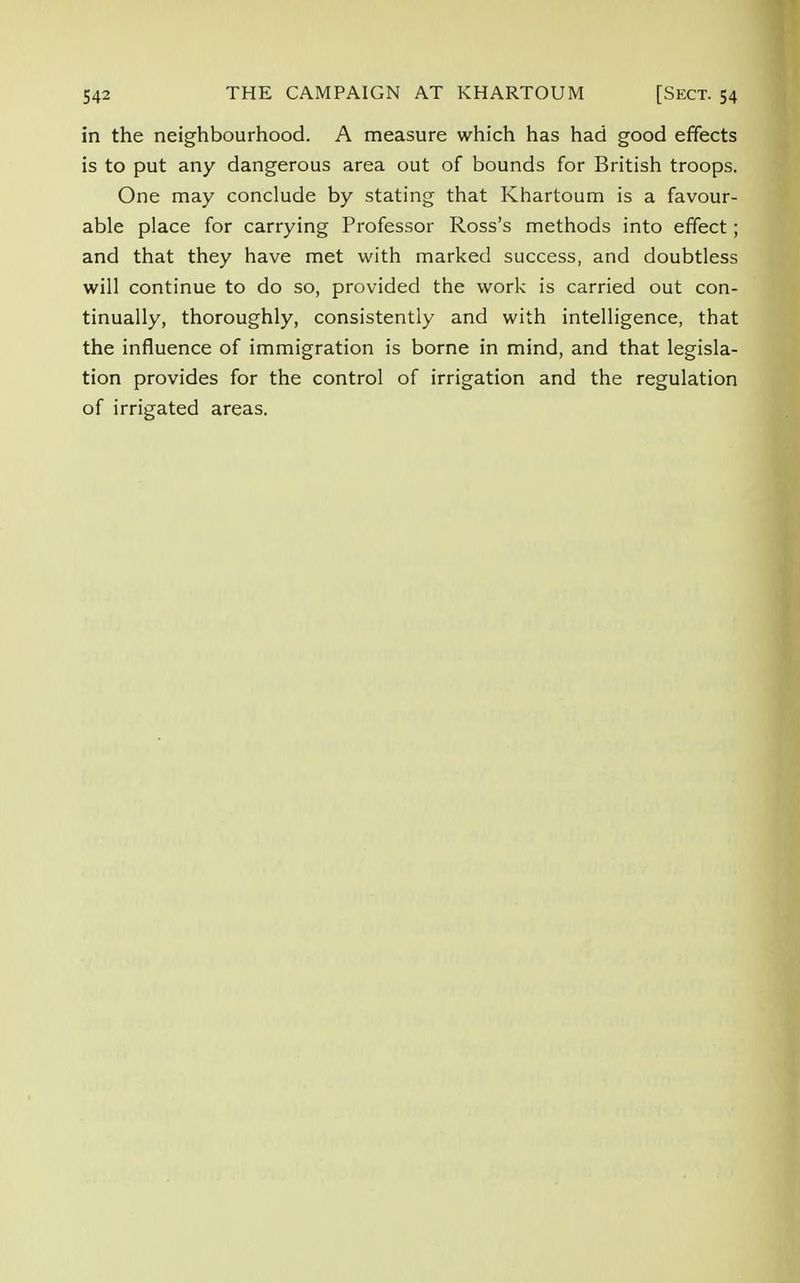 in the neighbourhood. A measure which has had good effects is to put any dangerous area out of bounds for British troops. One may conclude by stating that Khartoum is a favour- able place for carrying Professor Ross's methods into effect; and that they have met with marked success, and doubtless will continue to do so, provided the work is carried out con- tinually, thoroughly, consistently and with intelligence, that the influence of immigration is borne in mind, and that legisla- tion provides for the control of irrigation and the regulation of irrigated areas.