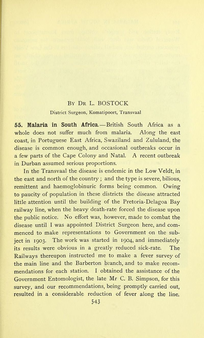 By Dr L. BOSTOCK District Surgeon, Komatipoort, Transvaal 55. Malaria in South Africa.—British South Africa as a whole does not suffer much from malaria. Along the east coast, in Portuguese East Africa, Swaziland and Zululand, the disease is common enough, and occasional outbreaks occur in a few parts of the Cape Colony and Natal. A recent outbreak in Durban assumed serious proportions. In the Transvaal the disease is endemic in the Low Veldt, in the east and north of the country ; and the type is severe, bilious, remittent and haemoglobinuric forms being common. Owing to paucity of population in these districts the disease attracted little attention until the building of the Pretoria-Delagoa Bay railway line, when the heavy death-rate forced the disease upon the public notice. No effort was, however, made to combat the disease until I was appointed District Surgeon here, and com- menced to make representations to Government on the sub- ject in 1903. The work was started in 1904, and immediately its results were obvious in a greatly reduced sick-rate. The Railways thereupon instructed me to make a fever survey of the main line and the Barberton b/anch, and to make recom- mendations for each station. I obtained the assistance of the Government Entomologist, the late Mr C. B. Simpson, for this survey, and our recommendations, being promptly carried out, resulted in a considerable reduction of fever along the line.
