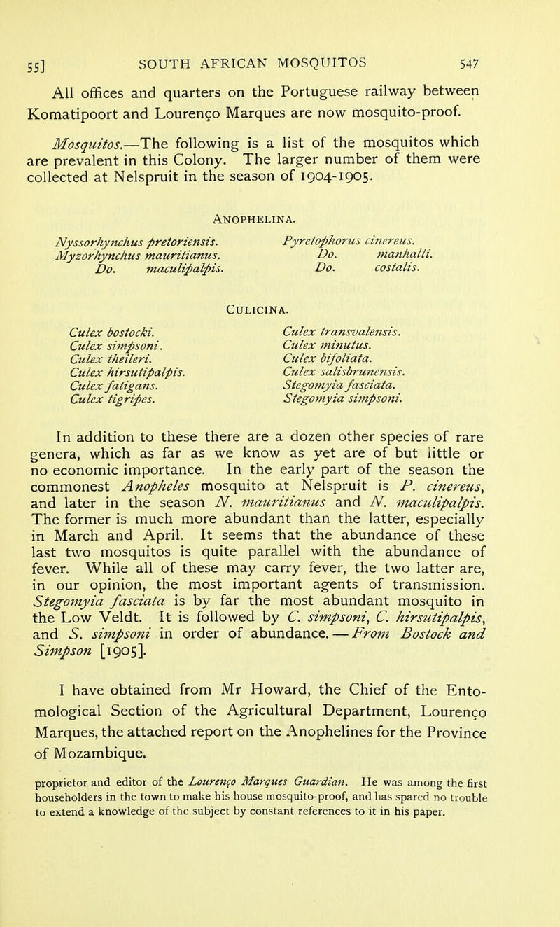 All offices and quarters on the Portuguese railway between Komatipoort and Lourenco Marques are now mosquito-proof. Mosquitos.—The following is a list of the mosquitos which are prevalent in this Colony. The larger number of them were collected at Nelspruit in the season of 1904-1905. Anophelina. Nyssorhynchus pretoriensis. Pyretophorus cinereus. Myzorhynchus mauritianus. Do. manhalli. Do. maculipalpis. Do. costalis. CULICINA. Culex bostocki. Culex transvalensis. Culex simpsoni. Culex 7ninutus. Culex theileri. Culex bifoliata. Culex hirsutipalpis. Culex salisbru?tetisis. Culex fatigans. Stegomyia fasciata. Culex tigripes. Stegomyia simpsoni. In addition to these there are a dozen other species of rare genera, which as far as we know as yet are of but little or no economic importance. In the early part of the season the commonest Anopheles mosquito at Nelspruit is P. cinereus, and later in the season N. mauritianus and N. maculipalpis. The former is much more abundant than the latter, especially in March and April. It seems that the abundance of these last two mosquitos is quite parallel with the abundance of fever. While all of these may carry fever, the two latter are, in our opinion, the most important agents of transmission. Stegomyia fasciata is by far the most abundant mosquito in the Low Veldt. It is followed by C. simpsoni, C. hirsutipalpis, and .S. simpsoni in order of abundance. — From Bostock and Simpson [1905]. I have obtained from Mr Howard, the Chief of the Ento- mological Section of the Agricultural Department, Lourenco Marques, the attached report on the Anophelines for the Province of Mozambique. proprietor and editor of the Lourenco Marques Guardian. He was among the first householders in the town to make his house mosquito-proof, and has spared no trouble to extend a knowledge of the subject by constant references to it in his paper.