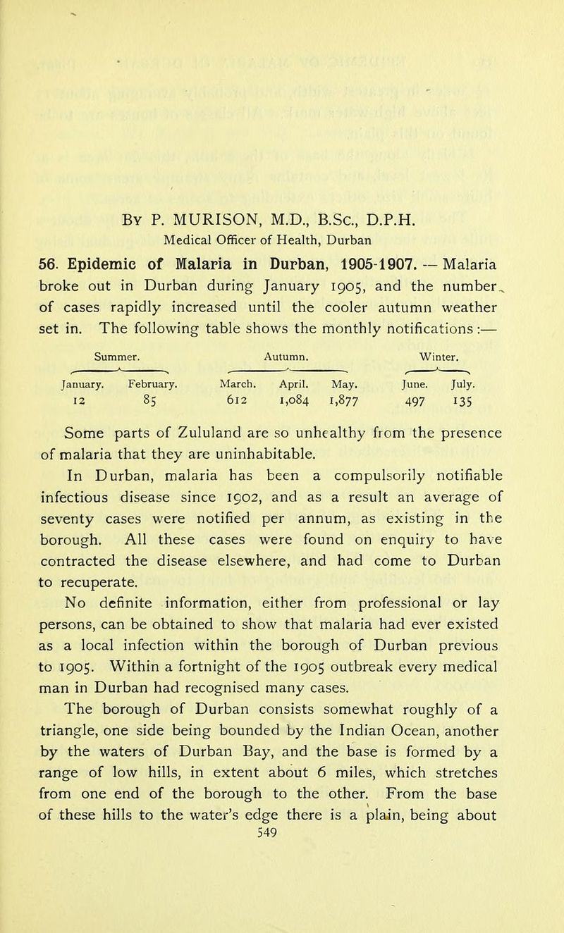 By P. MURISON, M.D., B.Sc, D.P.H. Medical Officer of Health, Durban 56. Epidemic of Malaria in Durban, 1905-1907. — Malaria broke out in Durban during January 1905, and the number , of cases rapidly increased until the cooler autumn weather set in. The following table shows the monthly notifications:— Summer. Autumn. Winter. • 1 • - r n January. February. March. April. May. June. July. 12 85 612 1,084 1,877 497 135 Some parts of Zululand are so unhealthy from the presence of malaria that they are uninhabitable. In Durban, malaria has been a compulsorily notifiable infectious disease since 1902, and as a result an average of seventy cases were notified per annum, as existing in the borough. All these cases were found on enquiry to have contracted the disease elsewhere, and had come to Durban to recuperate. No definite information, either from professional or lay persons, can be obtained to show that malaria had ever existed as a local infection within the borough of Durban previous to 1905. Within a fortnight of the 1905 outbreak every medical man in Durban had recognised many cases. The borough of Durban consists somewhat roughly of a triangle, one side being bounded by the Indian Ocean, another by the waters of Durban Bay, and the base is formed by a range of low hills, in extent about 6 miles, which stretches from one end of the borough to the other. From the base of these hills to the water's edge there is a plain, being about