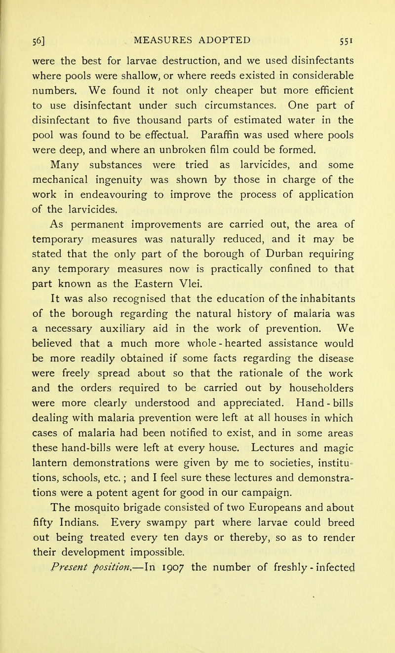 were the best for larvae destruction, and we used disinfectants where pools were shallow, or where reeds existed in considerable numbers. We found it not only cheaper but more efficient to use disinfectant under such circumstances. One part of disinfectant to five thousand parts of estimated water in the pool was found to be effectual. Paraffin was used where pools were deep, and where an unbroken film could be formed. Many substances were tried as larvicides, and some mechanical ingenuity was shown by those in charge of the work in endeavouring to improve the process of application of the larvicides. As permanent improvements are carried out, the area of temporary measures was naturally reduced, and it may be stated that the only part of the borough of Durban requiring any temporary measures now is practically confined to that part known as the Eastern Vlei. It was also recognised that the education of the inhabitants of the borough regarding the natural history of malaria was a necessary auxiliary aid in the work of prevention. We believed that a much more whole - hearted assistance would be more readily obtained if some facts regarding the disease were freely spread about so that the rationale of the work and the orders required to be carried out by householders were more clearly understood and appreciated. Hand - bills dealing with malaria prevention were left at all houses in which cases of malaria had been notified to exist, and in some areas these hand-bills were left at every house. Lectures and magic lantern demonstrations were given by me to societies, institu tions, schools, etc.; and I feel sure these lectures and demonstra- tions were a potent agent for good in our campaign. The mosquito brigade consisted of two Europeans and about fifty Indians. Every swampy part where larvae could breed out being treated every ten days or thereby, so as to render their development impossible. Present position,—In 1907 the number of freshly - infected