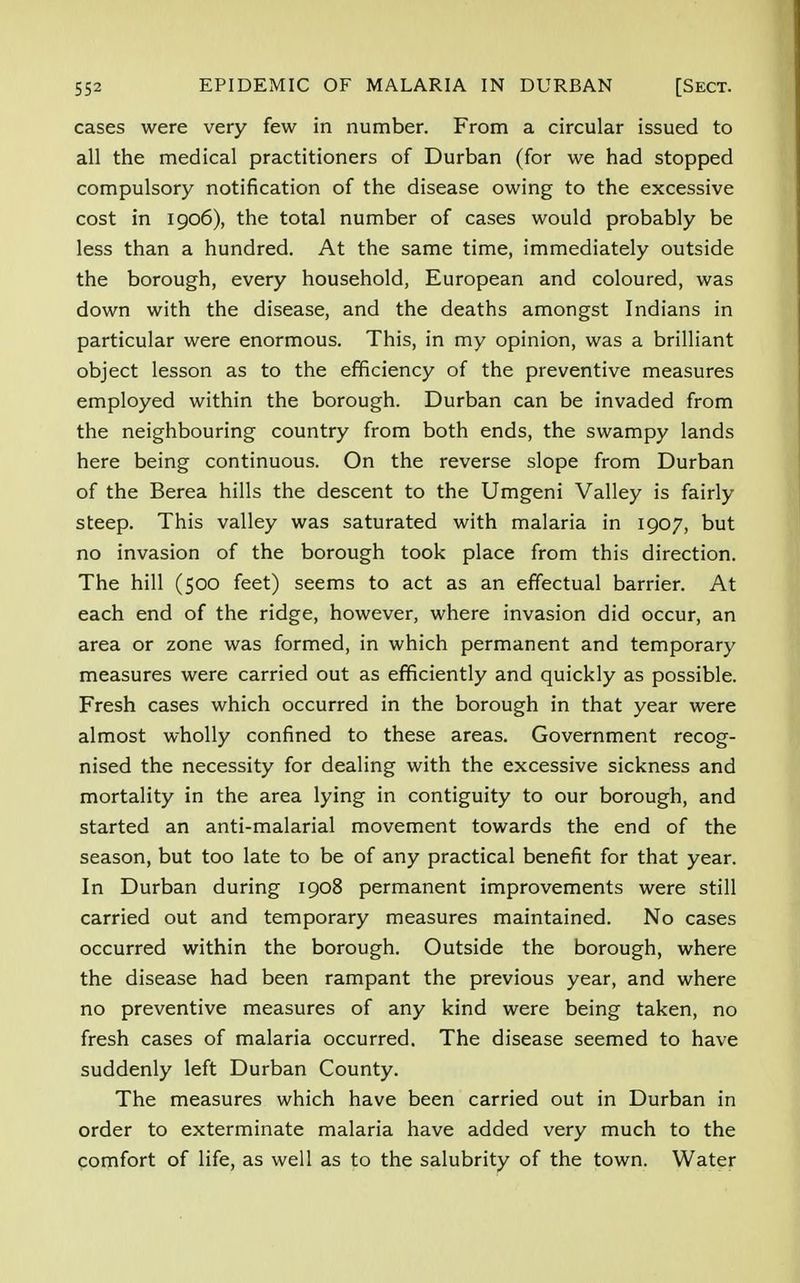 cases were very few in number. From a circular issued to all the medical practitioners of Durban (for we had stopped compulsory notification of the disease owing to the excessive cost in 1906), the total number of cases would probably be less than a hundred. At the same time, immediately outside the borough, every household, European and coloured, was down with the disease, and the deaths amongst Indians in particular were enormous. This, in my opinion, was a brilliant object lesson as to the efficiency of the preventive measures employed within the borough. Durban can be invaded from the neighbouring country from both ends, the swampy lands here being continuous. On the reverse slope from Durban of the Berea hills the descent to the Umgeni Valley is fairly- steep. This valley was saturated with malaria in 1907, but no invasion of the borough took place from this direction. The hill (500 feet) seems to act as an effectual barrier. At each end of the ridge, however, where invasion did occur, an area or zone was formed, in which permanent and temporary measures were carried out as efficiently and quickly as possible. Fresh cases which occurred in the borough in that year were almost wholly confined to these areas. Government recog- nised the necessity for dealing with the excessive sickness and mortality in the area lying in contiguity to our borough, and started an anti-malarial movement towards the end of the season, but too late to be of any practical benefit for that year. In Durban during 1908 permanent improvements were still carried out and temporary measures maintained. No cases occurred within the borough. Outside the borough, where the disease had been rampant the previous year, and where no preventive measures of any kind were being taken, no fresh cases of malaria occurred. The disease seemed to have suddenly left Durban County. The measures which have been carried out in Durban in order to exterminate malaria have added very much to the comfort of life, as well as to the salubrity of the town. Water