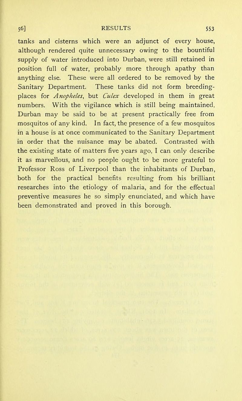 tanks and cisterns which were an adjunct of every house, although rendered quite unnecessary owing to the bountiful supply of water introduced into Durban, were still retained in position full of water, probably more through apathy than anything else. These were all ordered to be removed by the Sanitary Department. These tanks did not form breeding- places for Anopheles, but Culex developed in them in great numbers. With the vigilance which is still being maintained, Durban may be said to be at present practically free from mosquitos of any kind. In fact, the presence of a few mosquitos in a house is at once communicated to the Sanitary Department in order that the nuisance may be abated. Contrasted with the existing state of matters five years ago, I can only describe it as marvellous, and no people ought to be more grateful to Professor Ross of Liverpool than the inhabitants of Durban, both for the practical benefits resulting from his brilliant researches into the etiology of malaria, and for the effectual preventive measures he so simply enunciated, and which have been demonstrated and proved in this borough.