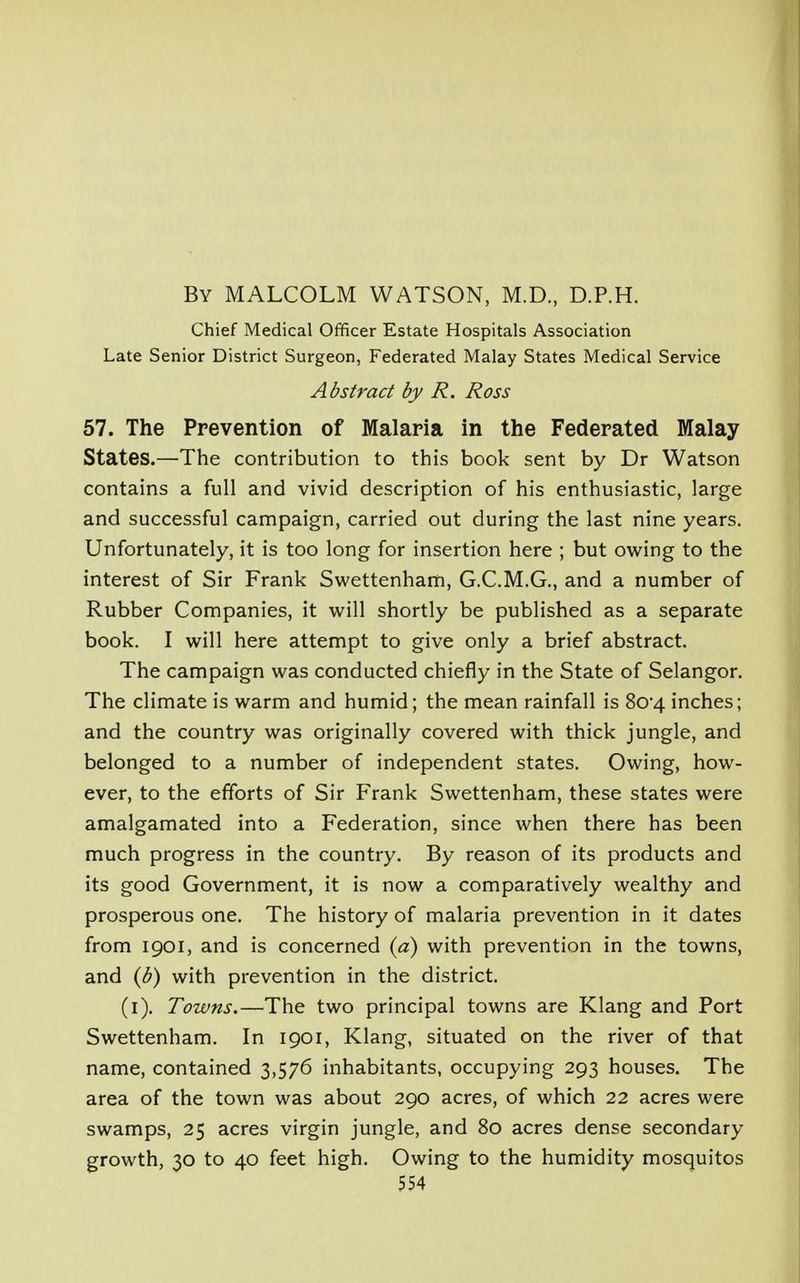 By MALCOLM WATSON, M.D., D.P.H. Chief Medical Officer Estate Hospitals Association Late Senior District Surgeon, Federated Malay States Medical Service Abstract by R. Ross 57. The Prevention of Malaria in the Federated Malay States.—The contribution to this book sent by Dr Watson contains a full and vivid description of his enthusiastic, large and successful campaign, carried out during the last nine years. Unfortunately, it is too long for insertion here ; but owing to the interest of Sir Frank Swettenham, G.C.M.G., and a number of Rubber Companies, it will shortly be published as a separate book. I will here attempt to give only a brief abstract. The campaign was conducted chiefly in the State of Selangor. The climate is warm and humid; the mean rainfall is 8o-4 inches; and the country was originally covered with thick jungle, and belonged to a number of independent states. Owing, how- ever, to the efforts of Sir Frank Swettenham, these states were amalgamated into a Federation, since when there has been much progress in the country. By reason of its products and its good Government, it is now a comparatively wealthy and prosperous one. The history of malaria prevention in it dates from 1901, and is concerned (a) with prevention in the towns, and (b) with prevention in the district. (1). Towns.—The two principal towns are Klang and Port Swettenham. In 1901, Klang, situated on the river of that name, contained 3,576 inhabitants, occupying 293 houses. The area of the town was about 290 acres, of which 22 acres were swamps, 25 acres virgin jungle, and 80 acres dense secondary growth, 30 to 40 feet high. Owing to the humidity mosquitos
