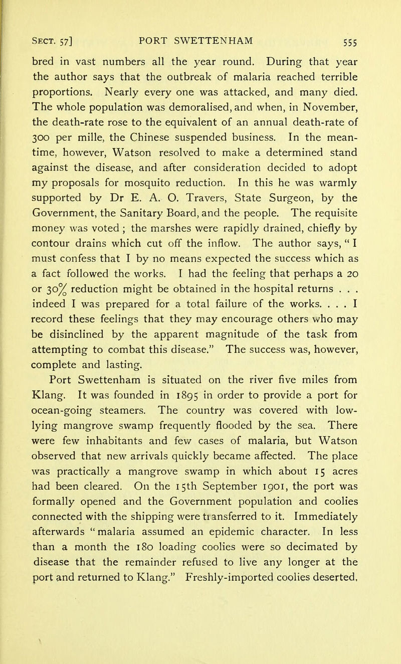 bred in vast numbers all the year round. During that year the author says that the outbreak of malaria reached terrible proportions. Nearly every one was attacked, and many died. The whole population was demoralised, and when, in November, the death-rate rose to the equivalent of an annual death-rate of 300 per mille, the Chinese suspended business. In the mean- time, however, Watson resolved to make a determined stand against the disease, and after consideration decided to adopt my proposals for mosquito reduction. In this he was warmly supported by Dr E. A. O. Travers, State Surgeon, by the Government, the Sanitary Board, and the people. The requisite money was voted ; the marshes were rapidly drained, chiefly by contour drains which cut off the inflow. The author says,  I must confess that I by no means expected the success which as a fact followed the works. I had the feeling that perhaps a 20 or 30% reduction might be obtained in the hospital returns . . . indeed I was prepared for a total failure of the works. ... I record these feelings that they may encourage others who may be disinclined by the apparent magnitude of the task from attempting to combat this disease. The success was, however, complete and lasting. Port Swettenham is situated on the river five miles from Klang. It was founded in 1895 in order to provide a port for ocean-going steamers. The country was covered with low- lying mangrove swamp frequently flooded by the sea. There were few inhabitants and few cases of malaria, but Watson observed that new arrivals quickly became affected. The place was practically a mangrove swamp in which about 15 acres had been cleared. On the 15th September 1901, the port was formally opened and the Government population and coolies connected with the shipping were ti ansferred to it. Immediately afterwards  malaria assumed an epidemic character. In less than a month the 180 loading coolies were so decimated by disease that the remainder refused to live any longer at the port and returned to Klang. Freshly-imported coolies deserted.