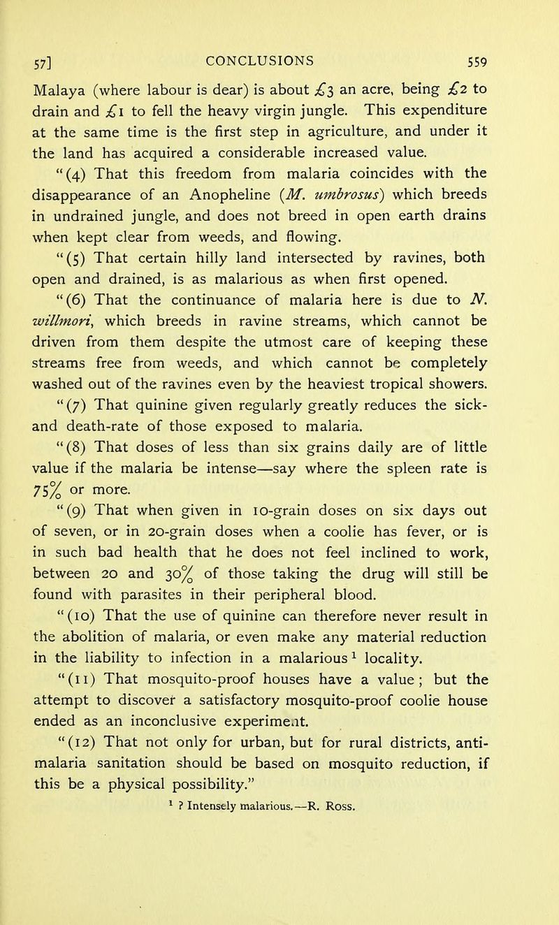 Malaya (where labour is dear) is about £$ an acre, being £2 to drain and £1 to fell the heavy virgin jungle. This expenditure at the same time is the first step in agriculture, and under it the land has acquired a considerable increased value.  (4) That this freedom from malaria coincides with the disappearance of an Anopheline (M. umbrosus) which breeds in undrained jungle, and does not breed in open earth drains when kept clear from weeds, and flowing. (5) That certain hilly land intersected by ravines, both open and drained, is as malarious as when first opened. (6) That the continuance of malaria here is due to N. willmori, which breeds in ravine streams, which cannot be driven from them despite the utmost care of keeping these streams free from weeds, and which cannot be completely washed out of the ravines even by the heaviest tropical showers.  (7) That quinine given regularly greatly reduces the sick- and death-rate of those exposed to malaria. (8) That doses of less than six grains daily are of little value if the malaria be intense—say where the spleen rate is 75% or more. (9) That when given in 10-grain doses on six days out of seven, or in 20-grain doses when a coolie has fever, or is in such bad health that he does not feel inclined to work, between 20 and 30% of those taking the drug will still be found with parasites in their peripheral blood. (10) That the use of quinine can therefore never result in the abolition of malaria, or even make any material reduction in the liability to infection in a malarious1 locality. (11) That mosquito-proof houses have a value; but the attempt to discover a satisfactory mosquito-proof coolie house ended as an inconclusive experiment. (12) That not only for urban, but for rural districts, anti- malaria sanitation should be based on mosquito reduction, if this be a physical possibility. 1 ? Intensely malarious.—R. Ross.