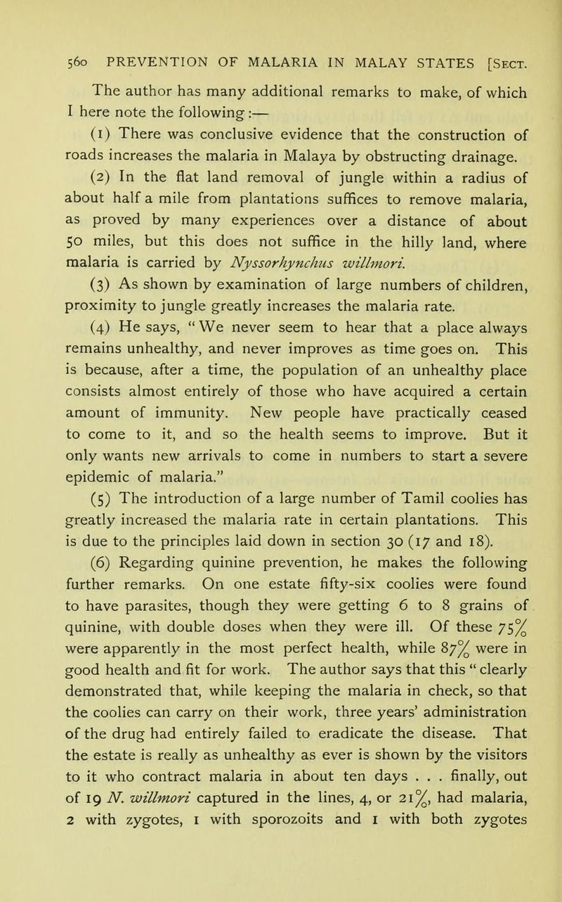 The author has many additional remarks to make, of which 1 here note the following :— (1) There was conclusive evidence that the construction of roads increases the malaria in Malaya by obstructing drainage. (2) In the flat land removal of jungle within a radius of about half a mile from plantations suffices to remove malaria, as proved by many experiences over a distance of about 50 miles, but this does not suffice in the hilly land, where malaria is carried by Nyssorhynchus willmori. (3) As shown by examination of large numbers of children, proximity to jungle greatly increases the malaria rate. (4) He says,  We never seem to hear that a place always remains unhealthy, and never improves as time goes on. This is because, after a time, the population of an unhealthy place consists almost entirely of those who have acquired a certain amount of immunity. New people have practically ceased to come to it, and so the health seems to improve. But it only wants new arrivals to come in numbers to start a severe epidemic of malaria. (5) The introduction of a large number of Tamil coolies has greatly increased the malaria rate in certain plantations. This is due to the principles laid down in section 30 (17 and 18). (6) Regarding quinine prevention, he makes the following further remarks. On one estate fifty-six coolies were found to have parasites, though they were getting 6 to 8 grains of quinine, with double doses when they were ill. Of these 75% were apparently in the most perfect health, while 87% were in good health and fit for work. The author says that this  clearly demonstrated that, while keeping the malaria in check, so that the coolies can carry on their work, three years' administration of the drug had entirely failed to eradicate the disease. That the estate is really as unhealthy as ever is shown by the visitors to it who contract malaria in about ten days . . . finally, out of 19 N. willmori captured in the lines, 4, or 21%, had malaria, 2 with zygotes, 1 with sporozoits and 1 with both zygotes
