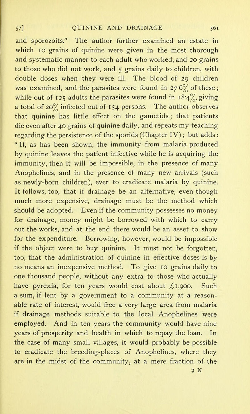 and sporozoits. The author further examined an estate in which 10 grains of quinine were given in the most thorough and systematic manner to each adult who worked, and 20 grains to those who did not work, and 5 grains daily to children, with double doses when they were ill. The blood of 29 children was examined, and the parasites were found in 2y6°/ of these; while out of 125 adults the parasites were found in 18-4%, giving a total of 20% infected out of 154 persons. The author observes that quinine has little effect on the gametids ; that patients die even after 40 grains of quinine daily, and repeats my teaching regarding the persistence of the sporids (Chapter IV); but adds :  If, as has been shown, the immunity from malaria produced by quinine leaves the patient infective while he is acquiring the immunity, then it will be impossible, in the presence of many Anophelines, and in the presence of many new arrivals (such as newly-born children), ever to eradicate malaria by quinine. It follows, too, that if drainage be an alternative, even though much more expensive, drainage must be the method which should be adopted. Even if the community possesses no money for drainage, money might be borrowed with which to carry out the works, and at the end there would be an asset to show for the expenditure. Borrowing, however, would be impossible if the object were to buy quinine. It must not be forgotten, too, that the administration of quinine in effective doses is by no means an inexpensive method. To give 10 grains daily to one thousand people, without any extra to those who actually have pyrexia, for ten years would cost about £1,900. Such a sum, if lent by a government to a community at a reason- able rate of interest, would free a very large area from malaria if drainage methods suitable to the local Anophelines were employed. And in ten years the community would have nine years of prosperity and health in which to repay the loan. In the case of many small villages, it would probably be possible to eradicate the breeding-places of Anophelines, where they are in the midst of the community, at a mere fraction of the 2 N