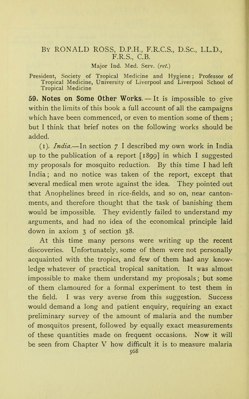 By RONALD ROSS, D.P.H., F.R.C.S., D.Sc, LL.D., F.R.S., C.B. Major Ind. Med. Serv. {ret.) President, Society of Tropical Medicine and Hygiene; Professor of Tropical Medicine, University of Liverpool and Liverpool School of Tropical Medicine 59. Notes on Some Other Works. — It is impossible to give within the limits of this book a full account of all the campaigns which have been commenced, or even to mention some of them ; but I think that brief notes on the following works should be added. (i). India.—In section 7 I described my own work in India up to the publication of a report [1899] in which I suggested my proposals for mosquito reduction. By this time I had left India; and no notice was taken of the report, except that several medical men wrote against the idea. They pointed out that Anophelines breed in rice-fields, and so on, near canton- ments, and therefore thought that the task of banishing them would be impossible. They evidently failed to understand my arguments, and had no idea of the economical principle laid down in axiom 3 of section 38. At this time many persons were writing up the recent discoveries. Unfortunately, some of them were not personally acquainted with the tropics, and few of them had any know- ledge whatever of practical tropical sanitation. It was almost impossible to make them understand my proposals; but some of them clamoured for a formal experiment to test them in the field. I was very averse from this suggestion. Success would demand a long and patient enquiry, requiring an exact preliminary survey of the amount of malaria and the number of mosquitos present, followed by equally exact measurements of these quantities made on frequent occasions. Now it will be seen from Chapter V how difficult it is to measure malaria