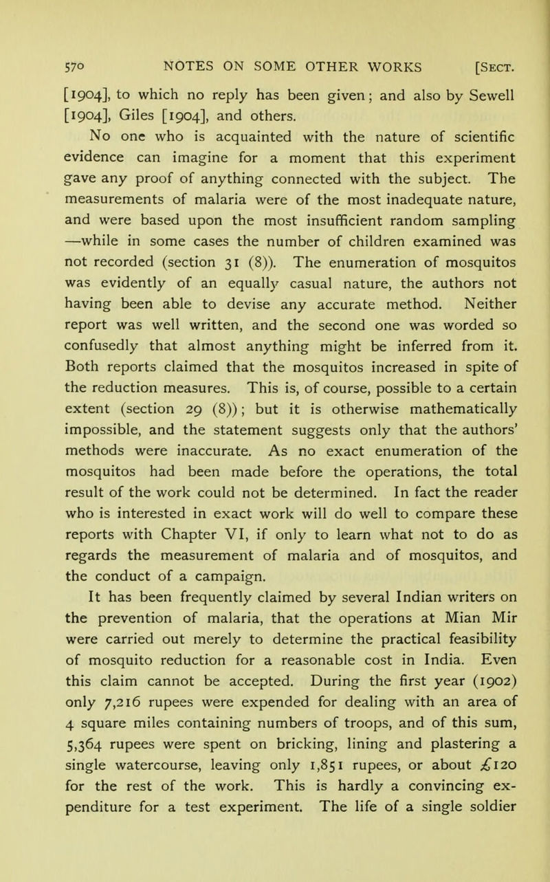 [1904], to which no reply has been given; and also by Sewell [1904], Giles [1904], and others. No one who is acquainted with the nature of scientific evidence can imagine for a moment that this experiment gave any proof of anything connected with the subject. The measurements of malaria were of the most inadequate nature, and were based upon the most insufficient random sampling —while in some cases the number of children examined was not recorded (section 31 (8)). The enumeration of mosquitos was evidently of an equally casual nature, the authors not having been able to devise any accurate method. Neither report was well written, and the second one was worded so confusedly that almost anything might be inferred from it. Both reports claimed that the mosquitos increased in spite of the reduction measures. This is, of course, possible to a certain extent (section 29 (8)); but it is otherwise mathematically impossible, and the statement suggests only that the authors' methods were inaccurate. As no exact enumeration of the mosquitos had been made before the operations, the total result of the work could not be determined. In fact the reader who is interested in exact work will do well to compare these reports with Chapter VI, if only to learn what not to do as regards the measurement of malaria and of mosquitos, and the conduct of a campaign. It has been frequently claimed by several Indian writers on the prevention of malaria, that the operations at Mian Mir were carried out merely to determine the practical feasibility of mosquito reduction for a reasonable cost in India. Even this claim cannot be accepted. During the first year (1902) only 7,216 rupees were expended for dealing with an area of 4 square miles containing numbers of troops, and of this sum, 5,364 rupees were spent on bricking, lining and plastering a single watercourse, leaving only 1,851 rupees, or about £120 for the rest of the work. This is hardly a convincing ex- penditure for a test experiment. The life of a single soldier