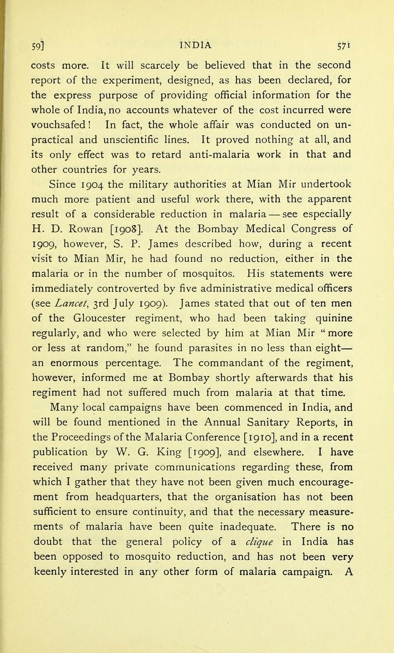 costs more. It will scarcely be believed that in the second report of the experiment, designed, as has been declared, for the express purpose of providing official information for the whole of India, no accounts whatever of the cost incurred were vouchsafed! In fact, the whole affair was conducted on un- practical and unscientific lines. It proved nothing at all, and its only effect was to retard anti-malaria work in that and other countries for years. Since 1904 the military authorities at Mian Mir undertook much more patient and useful work there, with the apparent result of a considerable reduction in malaria — see especially H. D. Rowan [1908]. At the Bombay Medical Congress of 1909, however, S. P. James described how, during a recent visit to Mian Mir, he had found no reduction, either in the malaria or in the number of mosquitos. His statements were immediately controverted by five administrative medical officers (see Lancet, 3rd July 1909). James stated that out of ten men of the Gloucester regiment, who had been taking quinine regularly, and who were selected by him at Mian Mir  more or less at random, he found parasites in no less than eight— an enormous percentage. The commandant of the regiment, however, informed me at Bombay shortly afterwards that his regiment had not suffered much from malaria at that time. Many local campaigns have been commenced in India, and will be found mentioned in the Annual Sanitary Reports, in the Proceedings of the Malaria Conference [1910], and in a recent publication by W. G. King [1909], and elsewhere. I have received many private communications regarding these, from which I gather that they have not been given much encourage- ment from headquarters, that the organisation has not been sufficient to ensure continuity, and that the necessary measure- ments of malaria have been quite inadequate. There is no doubt that the general policy of a clique in India has been opposed to mosquito reduction, and has not been very keenly interested in any other form of malaria campaign. A