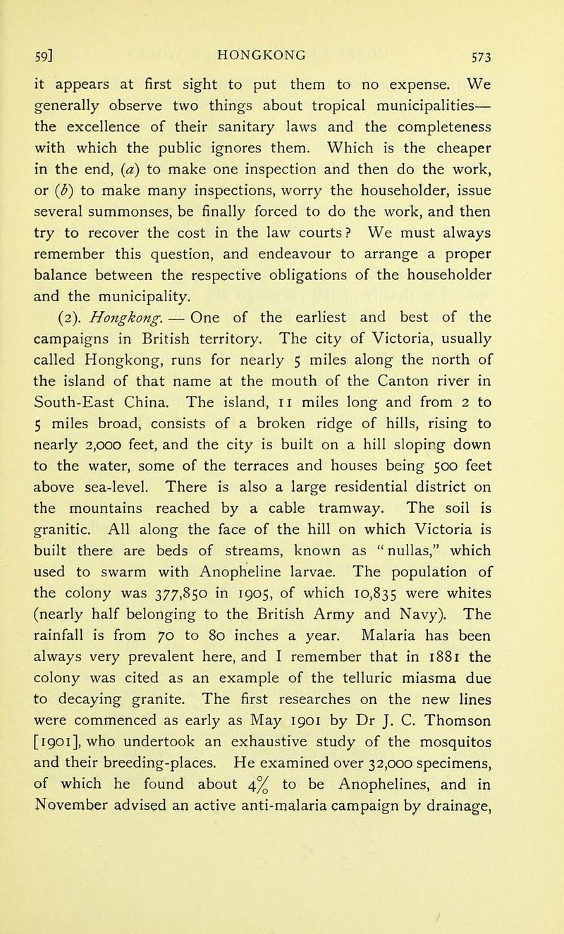 it appears at first sight to put them to no expense. We generally observe two things about tropical municipalities— the excellence of their sanitary laws and the completeness with which the public ignores them. Which is the cheaper in the end, (a) to make one inspection and then do the work, or (b) to make many inspections, worry the householder, issue several summonses, be finally forced to do the work, and then try to recover the cost in the law courts ? We must always remember this question, and endeavour to arrange a proper balance between the respective obligations of the householder and the municipality. (2). Hongkong. — One of the earliest and best of the campaigns in British territory. The city of Victoria, usually called Hongkong, runs for nearly 5 miles along the north of the island of that name at the mouth of the Canton river in South-East China. The island, 11 miles long and from 2 to 5 miles broad, consists of a broken ridge of hills, rising to nearly 2,000 feet, and the city is built on a hill sloping down to the water, some of the terraces and houses being 500 feet above sea-level. There is also a large residential district on the mountains reached by a cable tramway. The soil is granitic. All along the face of the hill on which Victoria is built there are beds of streams, known as  nullas, which used to swarm with Anopheline larvae. The population of the colony was 377,850 in 1905, of which 10,835 were whites (nearly half belonging to the British Army and Navy). The rainfall is from 70 to 80 inches a year. Malaria has been always very prevalent here, and I remember that in 1881 the colony was cited as an example of the telluric miasma due to decaying granite. The first researches on the new lines were commenced as early as May 1901 by Dr J. C. Thomson [1901], who undertook an exhaustive study of the mosquitos and their breeding-places. He examined over 32,000 specimens, of which he found about 4% to be Anophelines, and in November advised an active anti-malaria campaign by drainage,