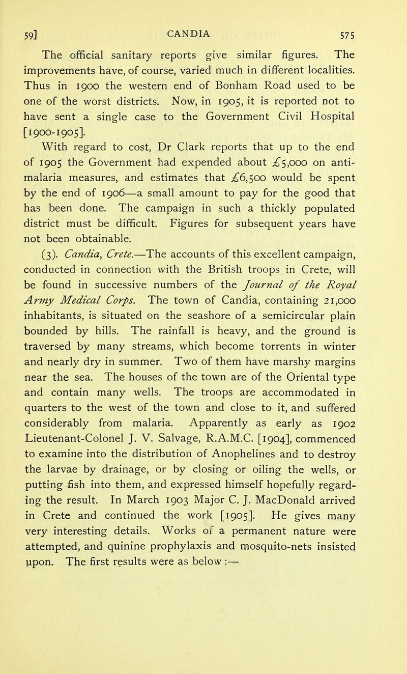 The official sanitary reports give similar figures. The improvements have, of course, varied much in different localities. Thus in 1900 the western end of Bonham Road used to be one of the worst districts. Now, in 1905, it is reported not to have sent a single case to the Government Civil Hospital [1900-1905]. With regard to cost, Dr Clark reports that up to the end of 1905 the Government had expended about .£5,000 on anti- malaria measures, and estimates that £6,500 would be spent by the end of 1906—a small amount to pay for the good that has been done. The campaign in such a thickly populated district must be difficult. Figures for subsequent years have not been obtainable. (3). Candza, Crete.—The accounts of this excellent campaign, conducted in connection with the British troops in Crete, will be found in successive numbers of the Journal of the Royal Army Medical Corps. The town of Candia, containing 21,000 inhabitants, is situated on the seashore of a semicircular plain bounded by hills. The rainfall is heavy, and the ground is traversed by many streams, which become torrents in winter and nearly dry in summer. Two of them have marshy margins near the sea. The houses of the town are of the Oriental type and contain many wells. The troops are accommodated in quarters to the west of the town and close to it, and suffered considerably from malaria. Apparently as early as 1902 Lieutenant-Colonel J. V. Salvage, R.A.M.C. [1904], commenced to examine into the distribution of Anophelines and to destroy the larvae by drainage, or by closing or oiling the wells, or putting fish into them, and expressed himself hopefully regard- ing the result. In March 1903 Major C. J. MacDonald arrived in Crete and continued the work [1905]. He gives many very interesting details. Works of a permanent nature were attempted, and quinine prophylaxis and mosquito-nets insisted upon. The first results were as below:—