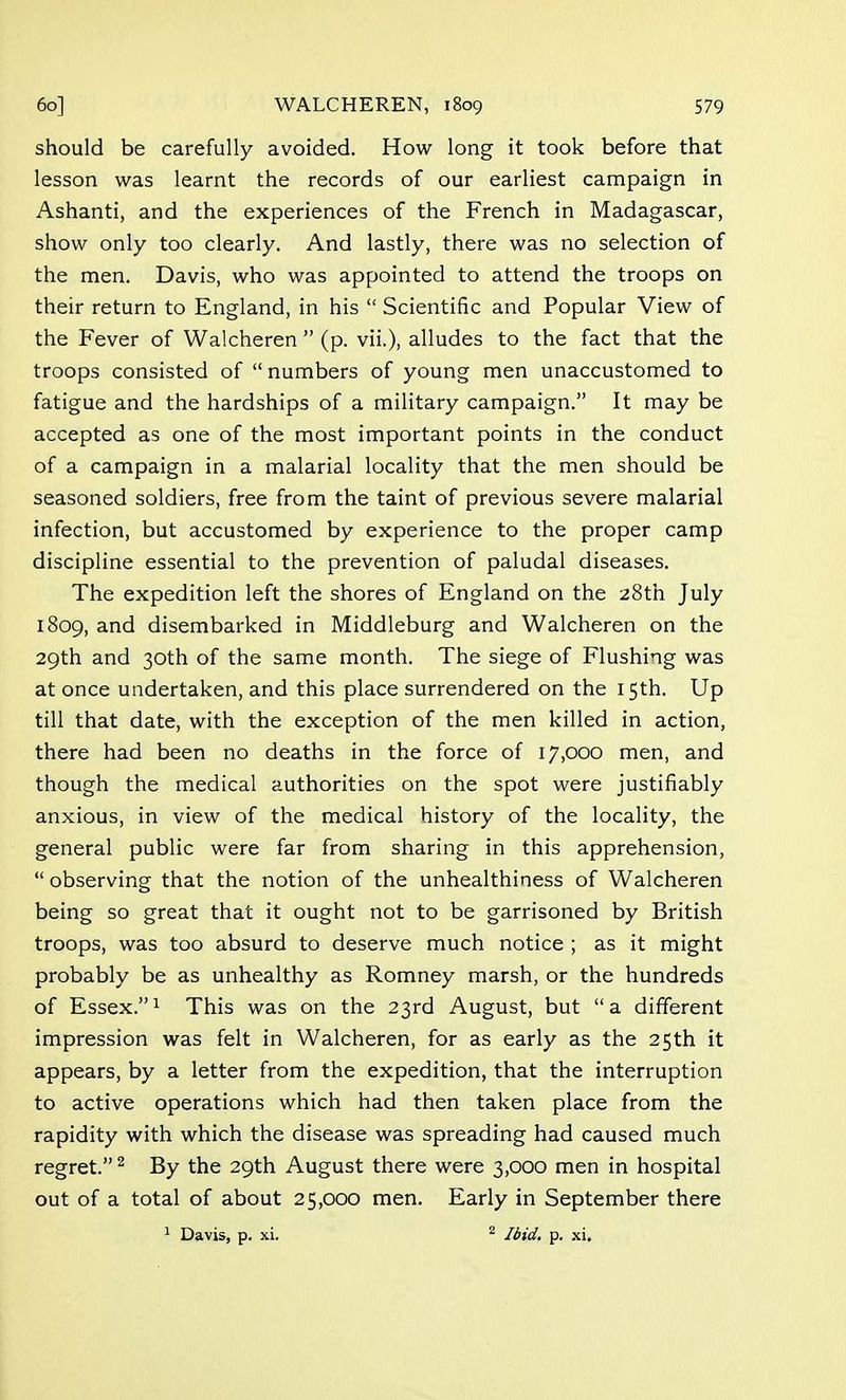 should be carefully avoided. How long it took before that lesson was learnt the records of our earliest campaign in Ashanti, and the experiences of the French in Madagascar, show only too clearly. And lastly, there was no selection of the men. Davis, who was appointed to attend the troops on their return to England, in his  Scientific and Popular View of the Fever of Walcheren  (p. vii.), alludes to the fact that the troops consisted of  numbers of young men unaccustomed to fatigue and the hardships of a military campaign. It may be accepted as one of the most important points in the conduct of a campaign in a malarial locality that the men should be seasoned soldiers, free from the taint of previous severe malarial infection, but accustomed by experience to the proper camp discipline essential to the prevention of paludal diseases. The expedition left the shores of England on the 28th July 1809, and disembarked in Middleburg and Walcheren on the 29th and 30th of the same month. The siege of Flushing was at once undertaken, and this place surrendered on the 15th. Up till that date, with the exception of the men killed in action, there had been no deaths in the force of 17,000 men, and though the medical authorities on the spot were justifiably anxious, in view of the medical history of the locality, the general public were far from sharing in this apprehension,  observing that the notion of the unhealthiness of Walcheren being so great that it ought not to be garrisoned by British troops, was too absurd to deserve much notice ; as it might probably be as unhealthy as Romney marsh, or the hundreds of Essex.1 This was on the 23rd August, but a different impression was felt in Walcheren, for as early as the 25th it appears, by a letter from the expedition, that the interruption to active operations which had then taken place from the rapidity with which the disease was spreading had caused much regret.2 By the 29th August there were 3,000 men in hospital out of a total of about 25,000 men. Early in September there
