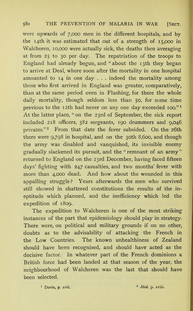 were upwards of 7,000 men in the different hospitals, and by the 14th it was estimated that out of a strength of 15,000 in Walcheren, 10,000 were actually sick, the deaths then averaging at from 25 to 30 per day. The repatriation of the troops to England had already begun, and about the 13th they began to arrive at Deal, where soon after the mortality in one hospital amounted to 14 in one day . . . indeed the mortality among those who first arrived in England was greater, comparatively, than at the same period even in Flushing, for there the whole daily mortality, though seldom less than 50, for some time previous to the 12th had never on any one day exceeded 100.1 At the latter place, on the 23rd of September, the sick report included 218 officers, 382 sergeants, 190 drummers and 9,046 privates.2 From that date the fever subsided. On the 26th there were 9,798 in hospital, and on the 30th 8,600, and though the army was disabled and vanquished, its invisible enemy gradually slackened its pursuit, and the  remnant of an army  returned to England on the 23rd December, having faced fifteen days' fighting with 247 casualties, and two months' fever with more than 4,000 dead. And how about the wounded in this appalling struggle? Years afterwards the men who survived still showed in shattered constitutions the results of the in- eptitude which planned, and the inefficiency which led the expedition of 1809. The expedition to Walcheren is one of the most striking instances of the part that epidemiology should play in strategy. There were, on political and military grounds if on no other, doubts as to the advisability of attacking the French in the Low Countries. The known unhealthiness of Zealand should have been recognised, and should have acted as the decisive factor. In whatever part of the French dominions a British force had been landed at that season of the year, the neighbourhood of Walcheren was the last that should have been selected.