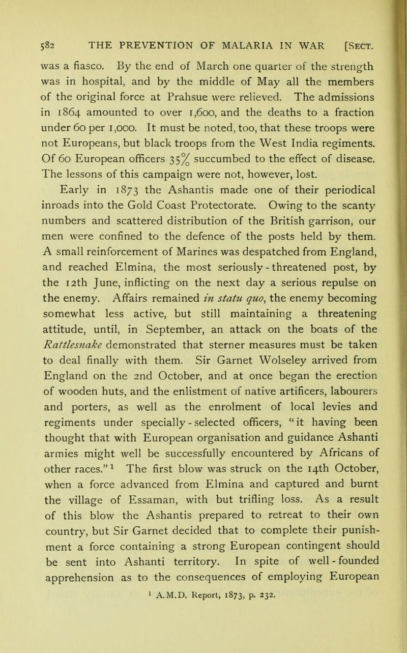 was a fiasco. By the end of March one quarter of the strength was in hospital, and by the middle of May all the members of the original force at Prahsue were relieved. The admissions in 1864 amounted to over 1,600, and the deaths to a fraction under 60 per 1,000. It must be noted, too, that these troops were not Europeans, but black troops from the West India regiments. Of 60 European officers 35% succumbed to the effect of disease. The lessons of this campaign were not, however, lost. Early in 1873 the Ashantis made one of their periodical inroads into the Gold Coast Protectorate. Owing to the scanty numbers and scattered distribution of the British garrison, our men were confined to the defence of the posts held by them. A small reinforcement of Marines was despatched from England, and reached Elmina, the most seriously - threatened post, by the 12th June, inflicting on the next day a serious repulse on the enemy. Affairs remained in statu quo, the enemy becoming somewhat less active, but still maintaining a threatening attitude, until, in September, an attack on the boats of the Rattlesnake demonstrated that sterner measures must be taken to deal finally with them. Sir Garnet Wolseley arrived from England on the 2nd October, and at once began the erection of wooden huts, and the enlistment of native artificers, labourers and porters, as well as the enrolment of local levies and regiments under specially - selected officers,  it having been thought that with European organisation and guidance Ashanti armies might well be successfully encountered by Africans of other races. 1 The first blow was struck on the 14th October, when a force advanced from Elmina and captured and burnt the village of Essaman, with but trifling loss. As a result of this blow the Ashantis prepared to retreat to their own country, but Sir Garnet decided that to complete their punish- ment a force containing a strong European contingent should be sent into Ashanti territory. In spite of well - founded apprehension as to the consequences of employing European