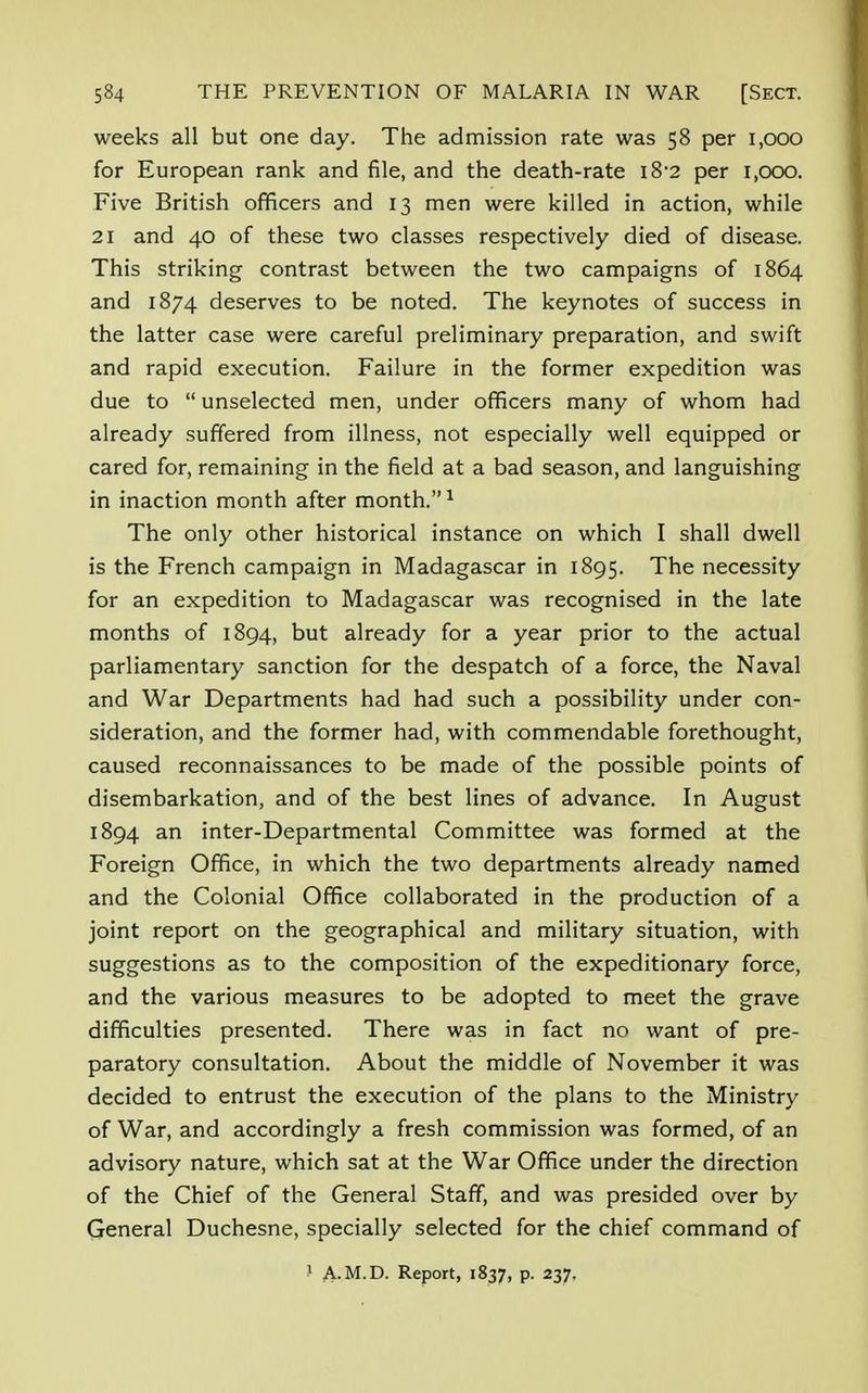 weeks all but one day. The admission rate was 58 per 1,000 for European rank and file, and the death-rate l8'2 per i,ooo. Five British officers and 13 men were killed in action, while 21 and 40 of these two classes respectively died of disease. This striking contrast between the two campaigns of 1864 and 1874 deserves to be noted. The keynotes of success in the latter case were careful preliminary preparation, and swift and rapid execution. Failure in the former expedition was due to  unselected men, under officers many of whom had already suffered from illness, not especially well equipped or cared for, remaining in the field at a bad season, and languishing in inaction month after month.1 The only other historical instance on which I shall dwell is the French campaign in Madagascar in 1895. The necessity for an expedition to Madagascar was recognised in the late months of 1894, but already for a year prior to the actual parliamentary sanction for the despatch of a force, the Naval and War Departments had had such a possibility under con- sideration, and the former had, with commendable forethought, caused reconnaissances to be made of the possible points of disembarkation, and of the best lines of advance. In August 1894 an inter-Departmental Committee was formed at the Foreign Office, in which the two departments already named and the Colonial Office collaborated in the production of a joint report on the geographical and military situation, with suggestions as to the composition of the expeditionary force, and the various measures to be adopted to meet the grave difficulties presented. There was in fact no want of pre- paratory consultation. About the middle of November it was decided to entrust the execution of the plans to the Ministry of War, and accordingly a fresh commission was formed, of an advisory nature, which sat at the War Office under the direction of the Chief of the General Staff, and was presided over by General Duchesne, specially selected for the chief command of