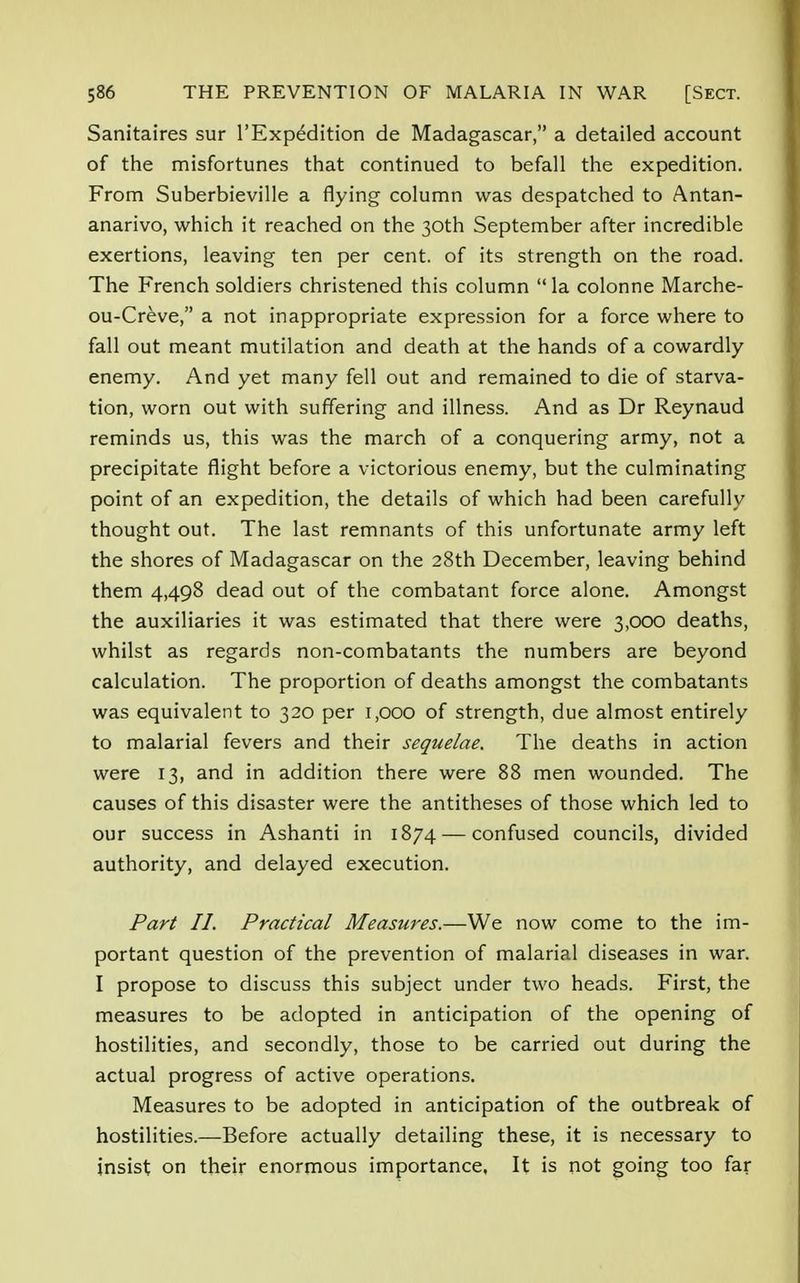 Sanitaires sur l'Expedition de Madagascar, a detailed account of the misfortunes that continued to befall the expedition. From Suberbieville a flying column was despatched to Antan- anarivo, which it reached on the 30th September after incredible exertions, leaving ten per cent, of its strength on the road. The French soldiers christened this column la colonne Marche- ou-Creve, a not inappropriate expression for a force where to fall out meant mutilation and death at the hands of a cowardly enemy. And yet many fell out and remained to die of starva- tion, worn out with suffering and illness. And as Dr Reynaud reminds us, this was the march of a conquering army, not a precipitate flight before a victorious enemy, but the culminating point of an expedition, the details of which had been carefully thought out. The last remnants of this unfortunate army left the shores of Madagascar on the 28th December, leaving behind them 4,498 dead out of the combatant force alone. Amongst the auxiliaries it was estimated that there were 3,000 deaths, whilst as regards non-combatants the numbers are beyond calculation. The proportion of deaths amongst the combatants was equivalent to 320 per 1,000 of strength, due almost entirely to malarial fevers and their sequelae. The deaths in action were 13, and in addition there were 88 men wounded. The causes of this disaster were the antitheses of those which led to our success in Ashanti in 1874 — confused councils, divided authority, and delayed execution. Part II. Practical Measures.—We now come to the im- portant question of the prevention of malarial diseases in war. I propose to discuss this subject under two heads. First, the measures to be adopted in anticipation of the opening of hostilities, and secondly, those to be carried out during the actual progress of active operations. Measures to be adopted in anticipation of the outbreak of hostilities.—Before actually detailing these, it is necessary to insist on their enormous importance, It is not going too far
