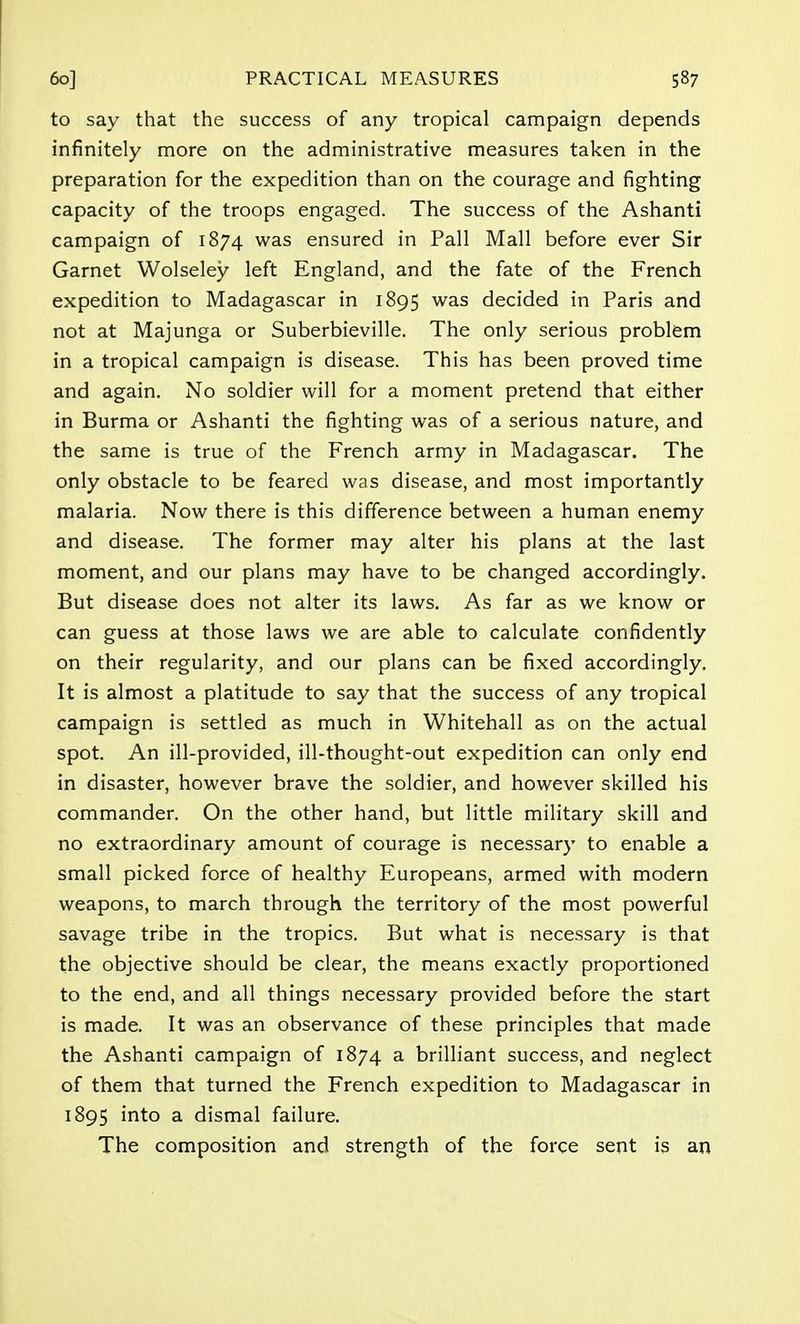 to say that the success of any tropical campaign depends infinitely more on the administrative measures taken in the preparation for the expedition than on the courage and fighting capacity of the troops engaged. The success of the Ashanti campaign of 1874 was ensured in Pall Mall before ever Sir Garnet Wolseley left England, and the fate of the French expedition to Madagascar in 1895 was decided in Paris and not at Majunga or Suberbieville. The only serious problem in a tropical campaign is disease. This has been proved time and again. No soldier will for a moment pretend that either in Burma or Ashanti the fighting was of a serious nature, and the same is true of the French army in Madagascar. The only obstacle to be feared was disease, and most importantly malaria. Now there is this difference between a human enemy and disease. The former may alter his plans at the last moment, and our plans may have to be changed accordingly. But disease does not alter its laws. As far as we know or can guess at those laws we are able to calculate confidently on their regularity, and our plans can be fixed accordingly. It is almost a platitude to say that the success of any tropical campaign is settled as much in Whitehall as on the actual spot. An ill-provided, ill-thought-out expedition can only end in disaster, however brave the soldier, and however skilled his commander. On the other hand, but little military skill and no extraordinary amount of courage is necessary to enable a small picked force of healthy Europeans, armed with modern weapons, to march through the territory of the most powerful savage tribe in the tropics. But what is necessary is that the objective should be clear, the means exactly proportioned to the end, and all things necessary provided before the start is made. It was an observance of these principles that made the Ashanti campaign of 1874 a brilliant success, and neglect of them that turned the French expedition to Madagascar in 1895 into a dismal failure. The composition and strength of the force sent is an