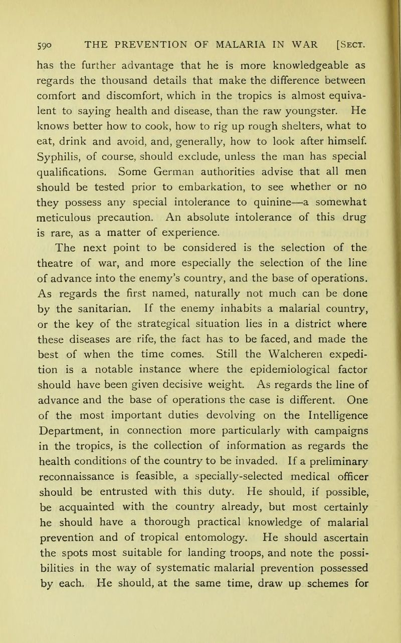 has the further advantage that he is more knowledgeable as regards the thousand details that make the difference between comfort and discomfort, which in the tropics is almost equiva- lent to saying health and disease, than the raw youngster. He knows better how to cook, how to rig up rough shelters, what to eat, drink and avoid, and, generally, how to look after himself. Syphilis, of course, should exclude, unless the man has special qualifications. Some German authorities advise that all men should be tested prior to embarkation, to see whether or no they possess any special intolerance to quinine—a somewhat meticulous precaution. An absolute intolerance of this drug is rare, as a matter of experience. The next point to be considered is the selection of the theatre of war, and more especially the selection of the line of advance into the enemy's country, and the base of operations. As regards the first named, naturally not much can be done by the sanitarian. If the enemy inhabits a malarial country, or the key of the strategical situation lies in a district where these diseases are rife, the fact has to be faced, and made the best of when the time comes. Still the Walcheren expedi- tion is a notable instance where the epidemiological factor should have been given decisive weight. As regards the line of advance and the base of operations the case is different. One of the most important duties devolving on the Intelligence Department, in connection more particularly with campaigns in the tropics, is the collection of information as regards the health conditions of the country to be invaded. If a preliminary reconnaissance is feasible, a specially-selected medical officer should be entrusted with this duty. He should, if possible, be acquainted with the country already, but most certainly he should have a thorough practical knowledge of malarial prevention and of tropical entomology. He should ascertain the spots most suitable for landing troops, and note the possi- bilities in the way of systematic malarial prevention possessed by each. He should, at the same time, draw up schemes for