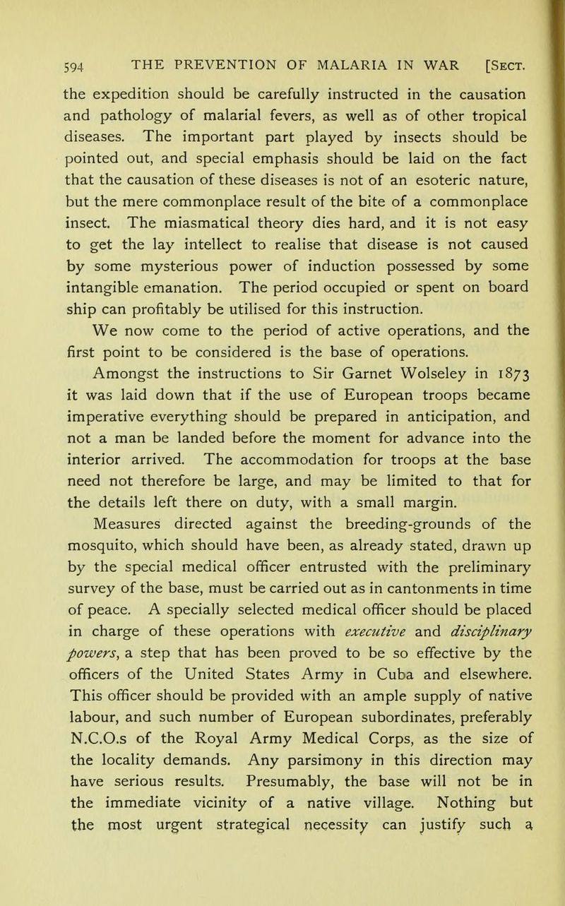 the expedition should be carefully instructed in the causation and pathology of malarial fevers, as well as of other tropical diseases. The important part played by insects should be pointed out, and special emphasis should be laid on the fact that the causation of these diseases is not of an esoteric nature, but the mere commonplace result of the bite of a commonplace insect. The miasmatical theory dies hard, and it is not easy to get the lay intellect to realise that disease is not caused by some mysterious power of induction possessed by some intangible emanation. The period occupied or spent on board ship can profitably be utilised for this instruction. We now come to the period of active operations, and the first point to be considered is the base of operations. Amongst the instructions to Sir Garnet Wolseley in 1873 it was laid down that if the use of European troops became imperative everything should be prepared in anticipation, and not a man be landed before the moment for advance into the interior arrived. The accommodation for troops at the base need not therefore be large, and may be limited to that for the details left there on duty, with a small margin. Measures directed against the breeding-grounds of the mosquito, which should have been, as already stated, drawn up by the special medical officer entrusted with the preliminary survey of the base, must be carried out as in cantonments in time of peace. A specially selected medical officer should be placed in charge of these operations with executive and disciplinary powers, a step that has been proved to be so effective by the officers of the United States Army in Cuba and elsewhere. This officer should be provided with an ample supply of native labour, and such number of European subordinates, preferably N.C.O.s of the Royal Army Medical Corps, as the size of the locality demands. Any parsimony in this direction may have serious results. Presumably, the base will not be in the immediate vicinity of a native village. Nothing but the most urgent strategical necessity can justify such a