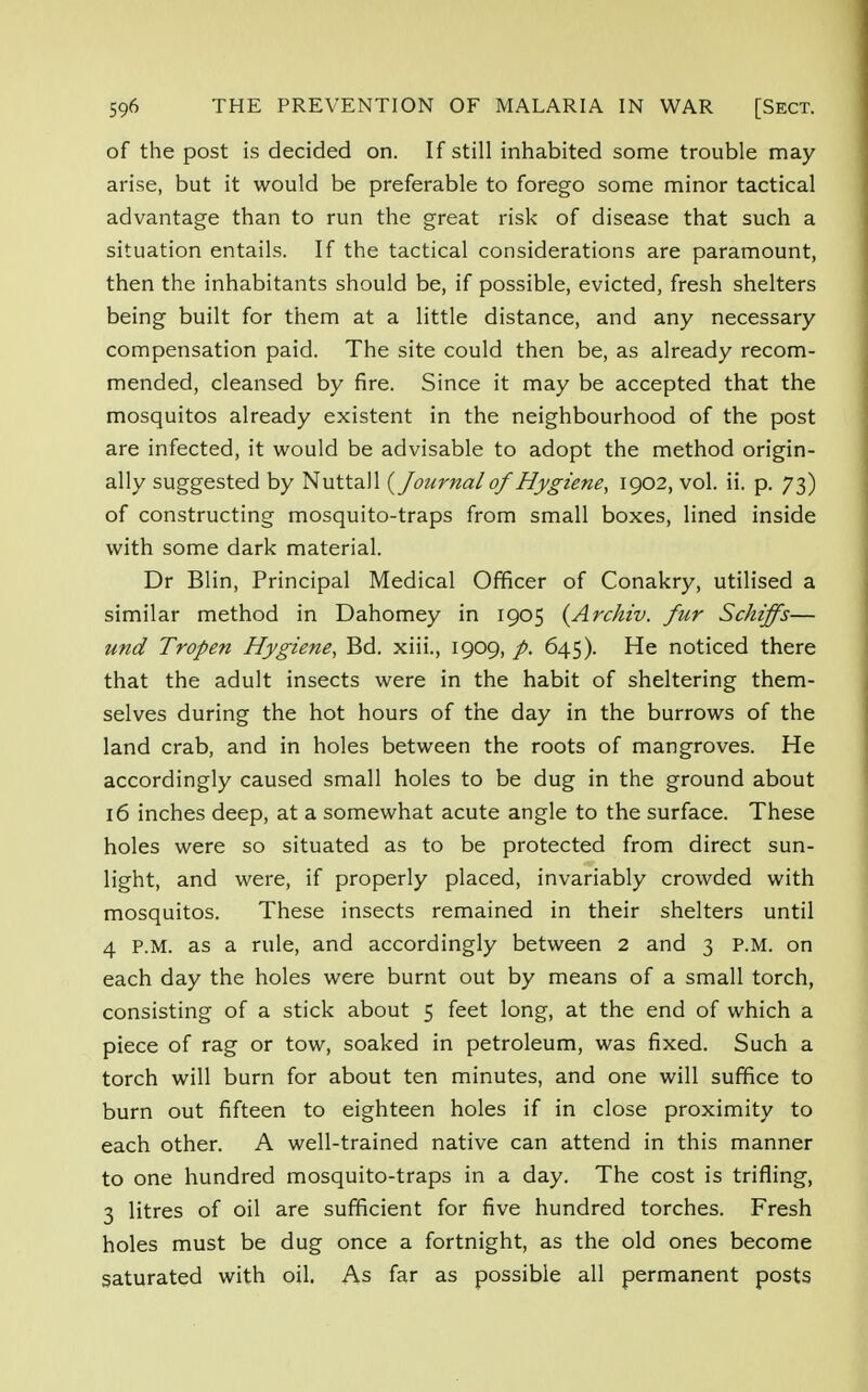 of the post is decided on. If still inhabited some trouble may arise, but it would be preferable to forego some minor tactical advantage than to run the great risk of disease that such a situation entails. If the tactical considerations are paramount, then the inhabitants should be, if possible, evicted, fresh shelters being built for them at a little distance, and any necessary compensation paid. The site could then be, as already recom- mended, cleansed by fire. Since it may be accepted that the mosquitos already existent in the neighbourhood of the post are infected, it would be advisable to adopt the method origin- ally suggested by Nuttall {Journal of Hygiene, 1902, vol. ii. p. 73) of constructing mosquito-traps from small boxes, lined inside with some dark material. Dr Blin, Principal Medical Officer of Conakry, utilised a similar method in Dahomey in 1905 (Archiv. fur Schiffs— und Tropen Hygiene, Bd. xiii., 1909, p. 645). He noticed there that the adult insects were in the habit of sheltering them- selves during the hot hours of the day in the burrows of the land crab, and in holes between the roots of mangroves. He accordingly caused small holes to be dug in the ground about 16 inches deep, at a somewhat acute angle to the surface. These holes were so situated as to be protected from direct sun- light, and were, if properly placed, invariably crowded with mosquitos. These insects remained in their shelters until 4 P.M. as a rule, and accordingly between 2 and 3 P.M. on each day the holes were burnt out by means of a small torch, consisting of a stick about 5 feet long, at the end of which a piece of rag or tow, soaked in petroleum, was fixed. Such a torch will burn for about ten minutes, and one will suffice to burn out fifteen to eighteen holes if in close proximity to each other. A well-trained native can attend in this manner to one hundred mosquito-traps in a day. The cost is trifling, 3 litres of oil are sufficient for five hundred torches. Fresh holes must be dug once a fortnight, as the old ones become saturated with oil. As far as possible all permanent posts