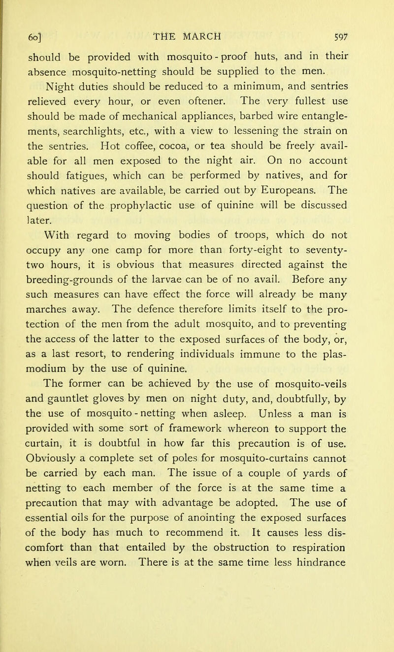 6o] THE MARCH 59? should be provided with mosquito - proof huts, and in their absence mosquito-netting should be supplied to the men. Night duties should be reduced to a minimum, and sentries relieved every hour, or even oftener. The very fullest use should be made of mechanical appliances, barbed wire entangle- ments, searchlights, etc., with a view to lessening the strain on the sentries. Hot coffee, cocoa, or tea should be freely avail- able for all men exposed to the night air. On no account should fatigues, which can be performed by natives, and for which natives are available, be carried out by Europeans. The question of the prophylactic use of quinine will be discussed later. With regard to moving bodies of troops, which do not occupy any one camp for more than forty-eight to seventy- two hours, it is obvious that measures directed against the breeding-grounds of the larvae can be of no avail. Before any such measures can have effect the force will already be many marches away. The defence therefore limits itself to the pro- tection of the men from the adult mosquito, and to preventing the access of the latter to the exposed surfaces of the body, or, as a last resort, to rendering individuals immune to the Plas- modium by the use of quinine. The former can be achieved by the use of mosquito-veils and gauntlet gloves by men on night duty, and, doubtfully, by the use of mosquito - netting when asleep. Unless a man is provided with some sort of framework whereon to support the curtain, it is doubtful in how far this precaution is of use. Obviously a complete set of poles for mosquito-curtains cannot be carried by each man. The issue of a couple of yards of netting to each member of the force is at the same time a precaution that may with advantage be adopted. The use of essential oils for the purpose of anointing the exposed surfaces of the body has much to recommend it. It causes less dis- comfort than that entailed by the obstruction to respiration when veils are worn. There is at the same time less hindrance
