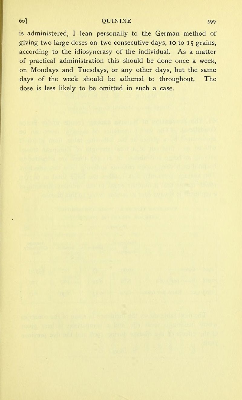 is administered, I lean personally to the German method of giving two large doses on two consecutive days, 10 to 15 grains, according to the idiosyncrasy of the individual. As a matter of practical administration this should be done once a week, on Mondays and Tuesdays, or any other days, but the same days of the week should be adhered to throughout. The dose is less likely to be omitted in such a case.