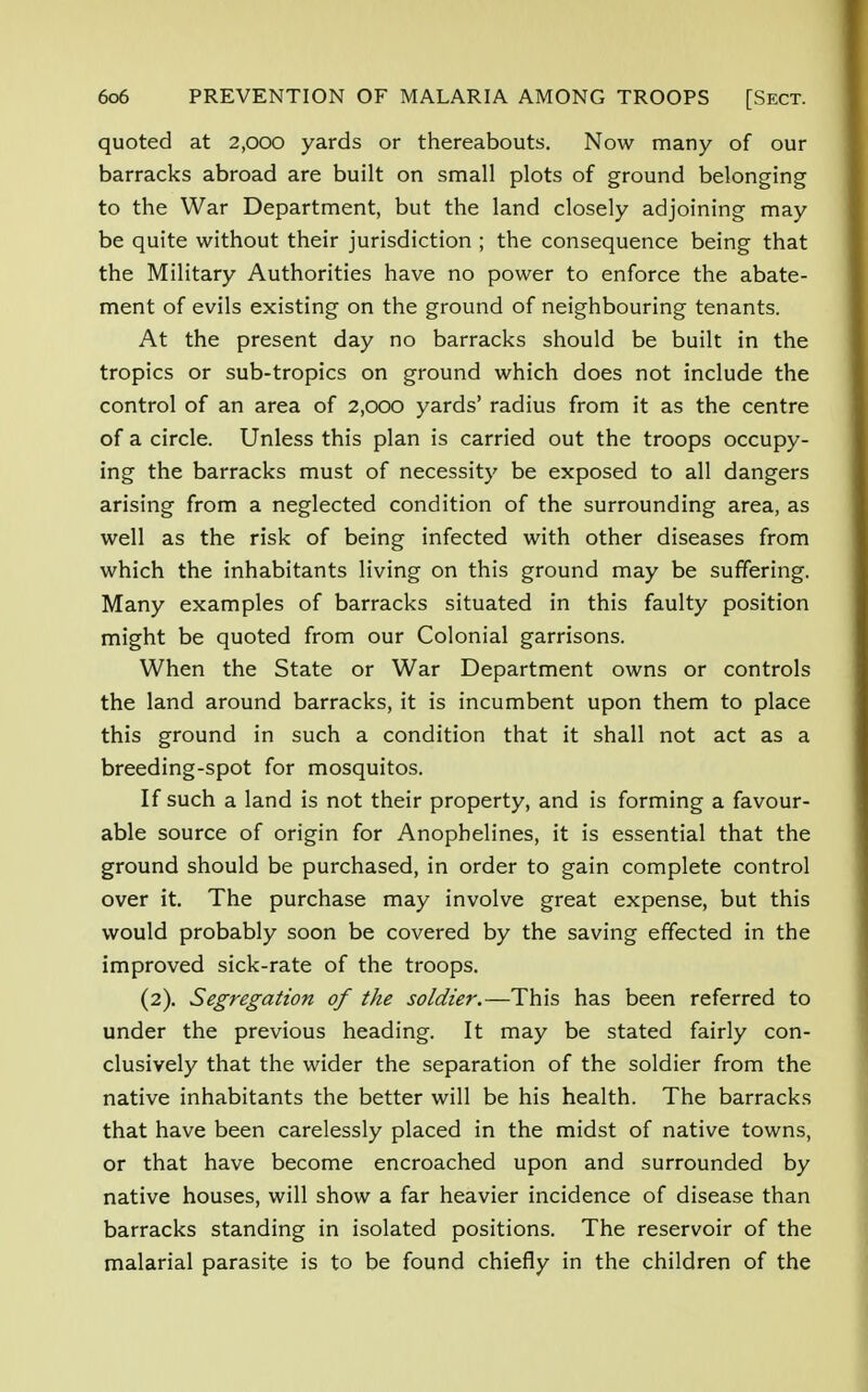 quoted at 2,ooo yards or thereabouts. Now many of our barracks abroad are built on small plots of ground belonging to the War Department, but the land closely adjoining may be quite without their jurisdiction ; the consequence being that the Military Authorities have no power to enforce the abate- ment of evils existing on the ground of neighbouring tenants. At the present day no barracks should be built in the tropics or sub-tropics on ground which does not include the control of an area of 2,000 yards' radius from it as the centre of a circle. Unless this plan is carried out the troops occupy- ing the barracks must of necessity be exposed to all dangers arising from a neglected condition of the surrounding area, as well as the risk of being infected with other diseases from which the inhabitants living on this ground may be suffering. Many examples of barracks situated in this faulty position might be quoted from our Colonial garrisons. When the State or War Department owns or controls the land around barracks, it is incumbent upon them to place this ground in such a condition that it shall not act as a breeding-spot for mosquitos. If such a land is not their property, and is forming a favour- able source of origin for Anophelines, it is essential that the ground should be purchased, in order to gain complete control over it. The purchase may involve great expense, but this would probably soon be covered by the saving effected in the improved sick-rate of the troops. (2). Segregation of the soldier.—This has been referred to under the previous heading. It may be stated fairly con- clusively that the wider the separation of the soldier from the native inhabitants the better will be his health. The barracks that have been carelessly placed in the midst of native towns, or that have become encroached upon and surrounded by native houses, will show a far heavier incidence of disease than barracks standing in isolated positions. The reservoir of the malarial parasite is to be found chiefly in the children of the