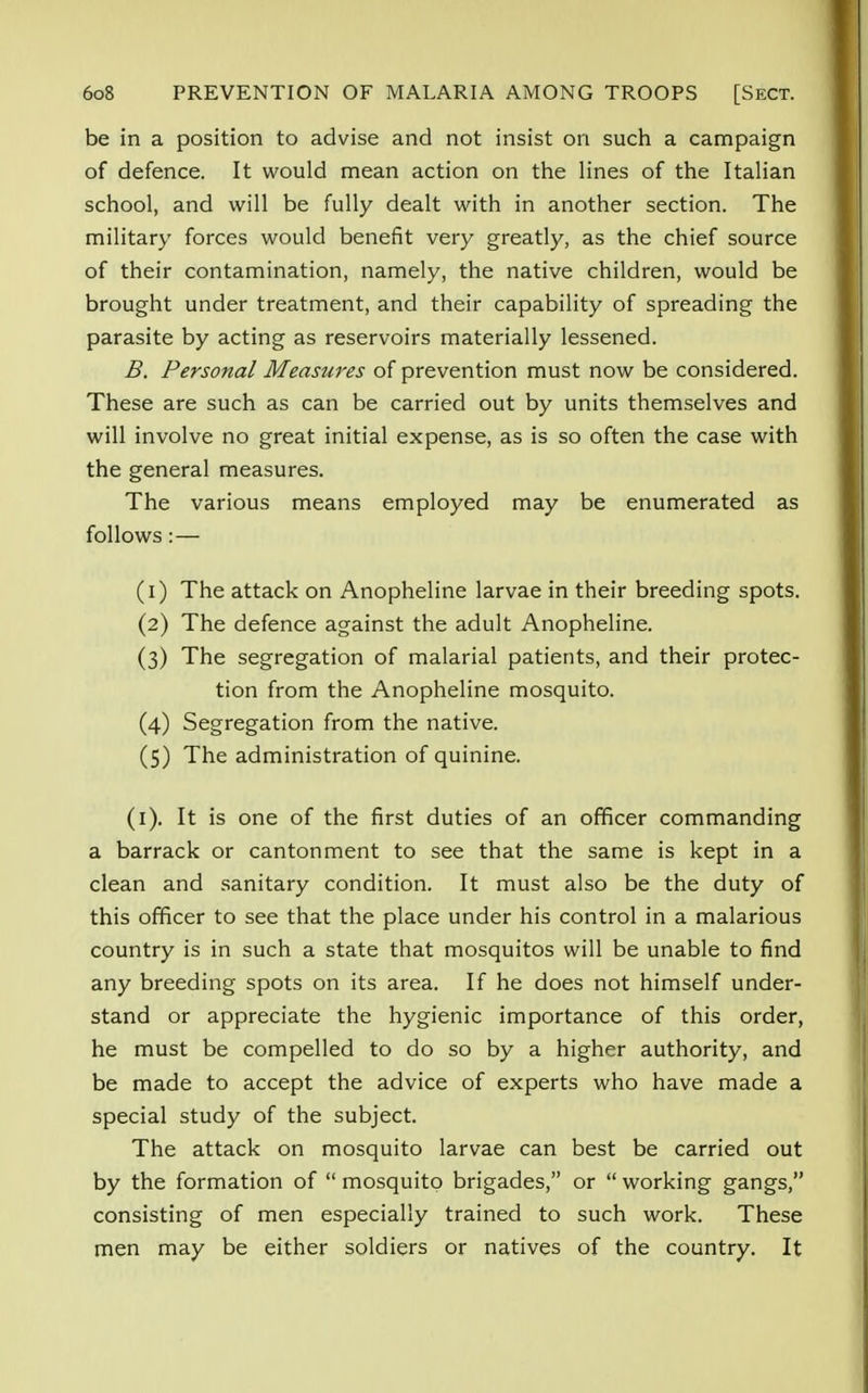 be in a position to advise and not insist on such a campaign of defence. It would mean action on the lines of the Italian school, and will be fully dealt with in another section. The military forces would benefit very greatly, as the chief source of their contamination, namely, the native children, would be brought under treatment, and their capability of spreading the parasite by acting as reservoirs materially lessened. B. Personal Measures of prevention must now be considered. These are such as can be carried out by units themselves and will involve no great initial expense, as is so often the case with the general measures. The various means employed may be enumerated as follows:— (1) The attack on Anopheline larvae in their breeding spots. (2) The defence against the adult Anopheline. (3) The segregation of malarial patients, and their protec- tion from the Anopheline mosquito. (4) Segregation from the native. (5) The administration of quinine. (1). It is one of the first duties of an officer commanding a barrack or cantonment to see that the same is kept in a clean and sanitary condition. It must also be the duty of this officer to see that the place under his control in a malarious country is in such a state that mosquitos will be unable to find any breeding spots on its area. If he does not himself under- stand or appreciate the hygienic importance of this order, he must be compelled to do so by a higher authority, and be made to accept the advice of experts who have made a special study of the subject. The attack on mosquito larvae can best be carried out by the formation of  mosquito brigades, or  working gangs, consisting of men especially trained to such work. These men may be either soldiers or natives of the country. It