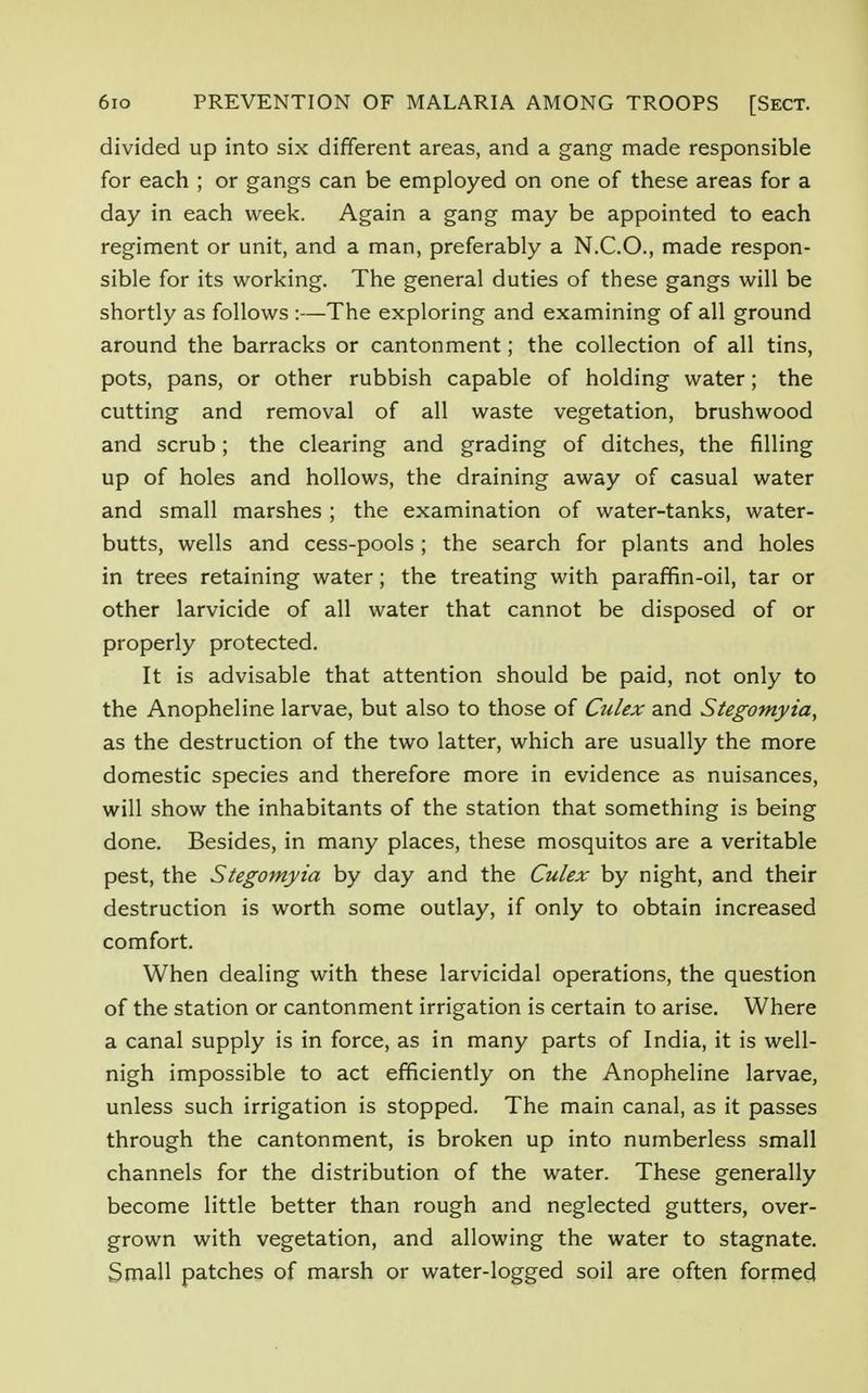 divided up into six different areas, and a gang made responsible for each ; or gangs can be employed on one of these areas for a day in each week. Again a gang may be appointed to each regiment or unit, and a man, preferably a N.C.O., made respon- sible for its working. The general duties of these gangs will be shortly as follows :—The exploring and examining of all ground around the barracks or cantonment; the collection of all tins, pots, pans, or other rubbish capable of holding water; the cutting and removal of all waste vegetation, brushwood and scrub; the clearing and grading of ditches, the filling up of holes and hollows, the draining away of casual water and small marshes ; the examination of water-tanks, water- butts, wells and cess-pools ; the search for plants and holes in trees retaining water; the treating with paraffin-oil, tar or other larvicide of all water that cannot be disposed of or properly protected. It is advisable that attention should be paid, not only to the Anopheline larvae, but also to those of Culex and Stegomyia, as the destruction of the two latter, which are usually the more domestic species and therefore more in evidence as nuisances, will show the inhabitants of the station that something is being done. Besides, in many places, these mosquitos are a veritable pest, the Stegomyia by day and the Culex by night, and their destruction is worth some outlay, if only to obtain increased comfort. When dealing with these larvicidal operations, the question of the station or cantonment irrigation is certain to arise. Where a canal supply is in force, as in many parts of India, it is well- nigh impossible to act efficiently on the Anopheline larvae, unless such irrigation is stopped. The main canal, as it passes through the cantonment, is broken up into numberless small channels for the distribution of the water. These generally become little better than rough and neglected gutters, over- grown with vegetation, and allowing the water to stagnate. Small patches of marsh or water-logged soil are often formed