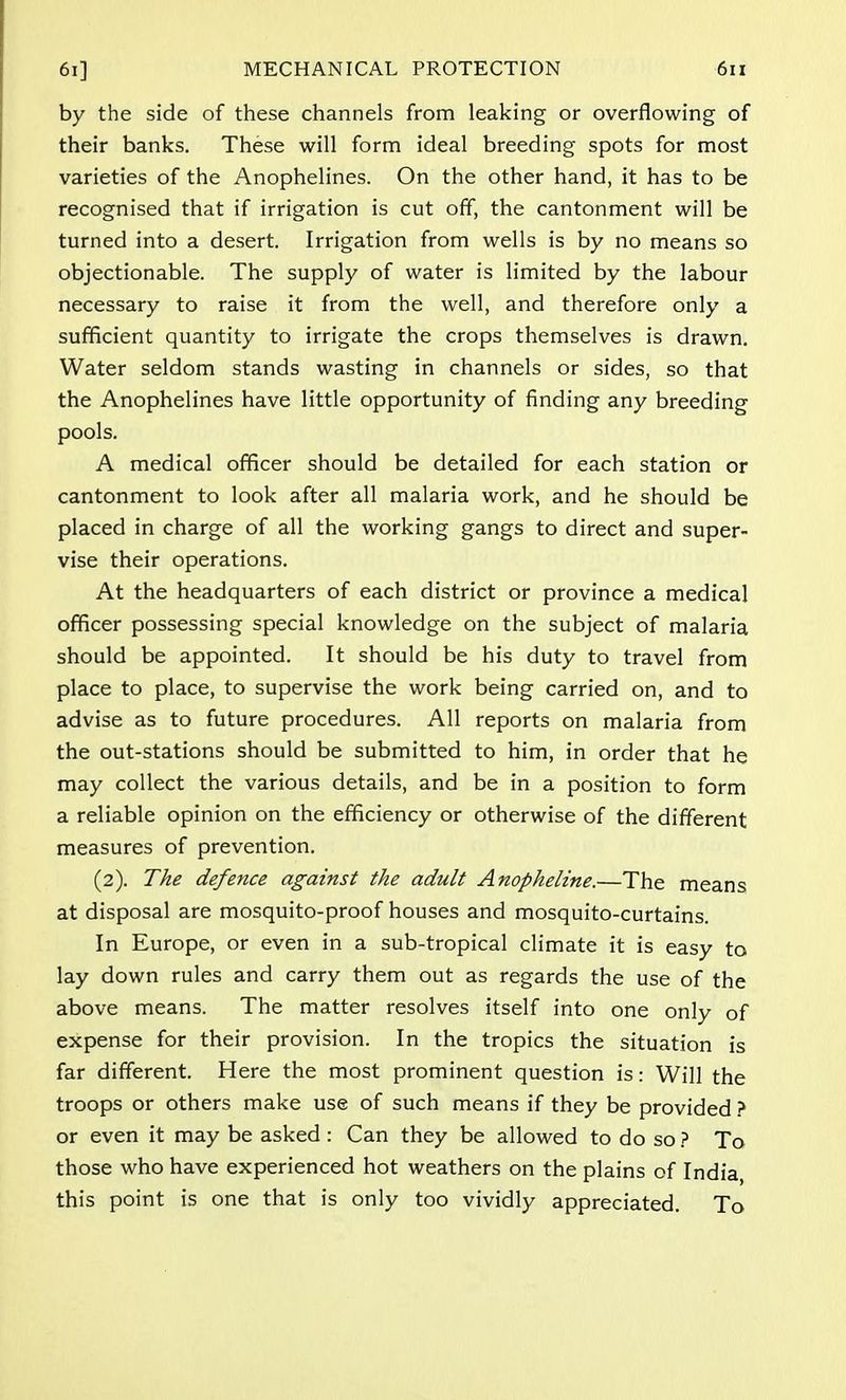 by the side of these channels from leaking or overflowing of their banks. These will form ideal breeding spots for most varieties of the Anophelines. On the other hand, it has to be recognised that if irrigation is cut off, the cantonment will be turned into a desert. Irrigation from wells is by no means so objectionable. The supply of water is limited by the labour necessary to raise it from the well, and therefore only a sufficient quantity to irrigate the crops themselves is drawn. Water seldom stands wasting in channels or sides, so that the Anophelines have little opportunity of finding any breeding pools. A medical officer should be detailed for each station or cantonment to look after all malaria work, and he should be placed in charge of all the working gangs to direct and super- vise their operations. At the headquarters of each district or province a medical officer possessing special knowledge on the subject of malaria should be appointed. It should be his duty to travel from place to place, to supervise the work being carried on, and to advise as to future procedures. All reports on malaria from the out-stations should be submitted to him, in order that he may collect the various details, and be in a position to form a reliable opinion on the efficiency or otherwise of the different measures of prevention. (2). The defence against the adult Anopheline.—The means at disposal are mosquito-proof houses and mosquito-curtains. In Europe, or even in a sub-tropical climate it is easy to lay down rules and carry them out as regards the use of the above means. The matter resolves itself into one only of expense for their provision. In the tropics the situation is far different. Here the most prominent question is: Will the troops or others make use of such means if they be provided ? or even it may be asked: Can they be allowed to do so ? To those who have experienced hot weathers on the plains of India, this point is one that is only too vividly appreciated. To