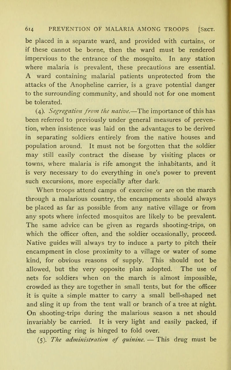 be placed in a separate ward, and provided with curtains, or if these cannot be borne, then the ward must be rendered impervious to the entrance of the mosquito. In any station where malaria is prevalent, these precautions are essential. A ward containing malarial patients unprotected from the attacks of the Anopheline carrier, is a grave potential danger to the surrounding community, and should not for one moment be tolerated. (4) . Segregation from the native.—The importance of this has been referred to previously under general measures of preven- tion, when insistence was laid on the advantages to be derived in separating soldiers entirely from the native houses and population around. It must not be forgotten that the soldier may still easily contract the disease by visiting places or towns, where malaria is rife amongst the inhabitants, and it is very necessary to do everything in one's power to prevent such excursions, more especially after dark. When troops attend camps of exercise or are on the march through a malarious country, the encampments should always be placed as far as possible from any native village or from any spots where infected mosquitos are likely to be prevalent. The same advice can be given as regards shooting-trips, on which the officer often, and the soldier occasionally, proceed. Native guides will always try to induce a party to pitch their encampment in close proximity to a village or water of some kind, for obvious reasons of supply. This should not be allowed, but the very opposite plan adopted. The use of nets for soldiers when on the march is almost impossible, crowded as they are together in small tents, but for the officer it is quite a simple matter to carry a small bell-shaped net and sling it up from the tent wall or branch of a tree at night. On shooting-trips during the malarious season a net should invariably be carried. It is very light and easily packed, if the supporting ring is hinged to fold over. (5) . The administration of quinine. — This drug must be