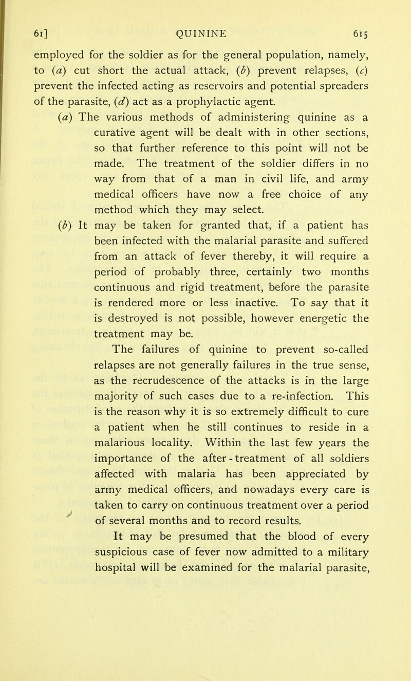 employed for the soldier as for the general population, namely, to (a) cut short the actual attack, (b) prevent relapses, (c) prevent the infected acting as reservoirs and potential spreaders of the parasite, (d) act as a prophylactic agent. (a) The various methods of administering quinine as a curative agent will be dealt with in other sections, so that further reference to this point will not be made. The treatment of the soldier differs in no way from that of a man in civil life, and army medical officers have now a free choice of any method which they may select. (b) It may be taken for granted that, if a patient has been infected with the malarial parasite and suffered from an attack of fever thereby, it will require a period of probably three, certainly two months continuous and rigid treatment, before the parasite is rendered more or less inactive. To say that it is destroyed is not possible, however energetic the treatment may be. The failures of quinine to prevent so-called relapses are not generally failures in the true sense, as the recrudescence of the attacks is in the large majority of such cases due to a re-infection. This is the reason why it is so extremely difficult to cure a patient when he still continues to reside in a malarious locality. Within the last few years the importance of the after - treatment of all soldiers affected with malaria has been appreciated by army medical officers, and nowadays every care is taken to carry on continuous treatment over a period of several months and to record results. It may be presumed that the blood of every suspicious case of fever now admitted to a military hospital will be examined for the malarial parasite,