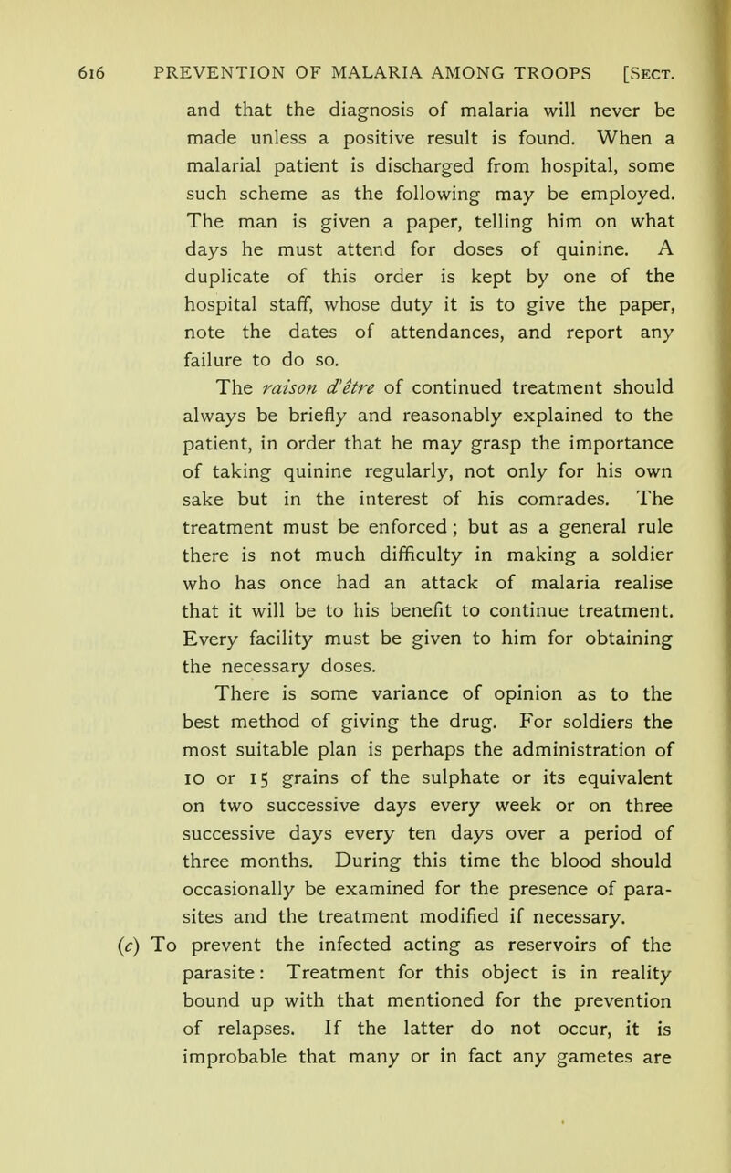 and that the diagnosis of malaria will never be made unless a positive result is found. When a malarial patient is discharged from hospital, some such scheme as the following may be employed. The man is given a paper, telling him on what days he must attend for doses of quinine. A duplicate of this order is kept by one of the hospital staff, whose duty it is to give the paper, note the dates of attendances, and report any failure to do so. The raison d'etre of continued treatment should always be briefly and reasonably explained to the patient, in order that he may grasp the importance of taking quinine regularly, not only for his own sake but in the interest of his comrades. The treatment must be enforced; but as a general rule there is not much difficulty in making a soldier who has once had an attack of malaria realise that it will be to his benefit to continue treatment. Every facility must be given to him for obtaining the necessary doses. There is some variance of opinion as to the best method of giving the drug. For soldiers the most suitable plan is perhaps the administration of IO or 15 grains of the sulphate or its equivalent on two successive days every week or on three successive days every ten days over a period of three months. During this time the blood should occasionally be examined for the presence of para- sites and the treatment modified if necessary. (c) To prevent the infected acting as reservoirs of the parasite: Treatment for this object is in reality bound up with that mentioned for the prevention of relapses. If the latter do not occur, it is improbable that many or in fact any gametes are