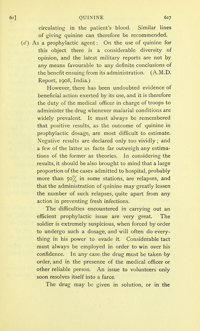 circulating in the patient's blood. Similar lines of giving quinine can therefore be recommended. As a prophylactic agent: On the use of quinine for this object there is a considerable diversity of opinion, and the latest military reports are not by any means favourable to any definite conclusions of the benefit ensuing from its administration. (A.M.D. Report, 1908, India.) However, there has been undoubted evidence of beneficial action exerted by its use, and it is therefore the duty of the medical officer in charge of troops to administer the drug whenever malarial conditions are widely prevalent. It must always be remembered that positive results, as the outcome of quinine in prophylactic dosage, are most difficult to estimate. Negative results are declared only too vividly ; and a few of the latter as facts far outweigh any estima- tions of the former as theories. In considering the results, it should be also brought to mind that a large proportion of the cases admitted to hospital, probably more than 50% in some stations, are relapses, and that the administration of quinine may greatly lessen the number of such relapses, quite apart from any action in preventing fresh infections. The difficulties encountered in carrying out an efficient prophylactic issue are very great. The soldier is extremely suspicious, when forced by order to undergo such a dosage, and will often do every- thing in his power to evade it. Considerable tact must always be employed in order to win over his confidence. In any case the drug must be taken by order, and in the presence of the medical officer or other reliable person. An issue to volunteers only soon resolves itself into a farce. The drug may be given in solution, or in the