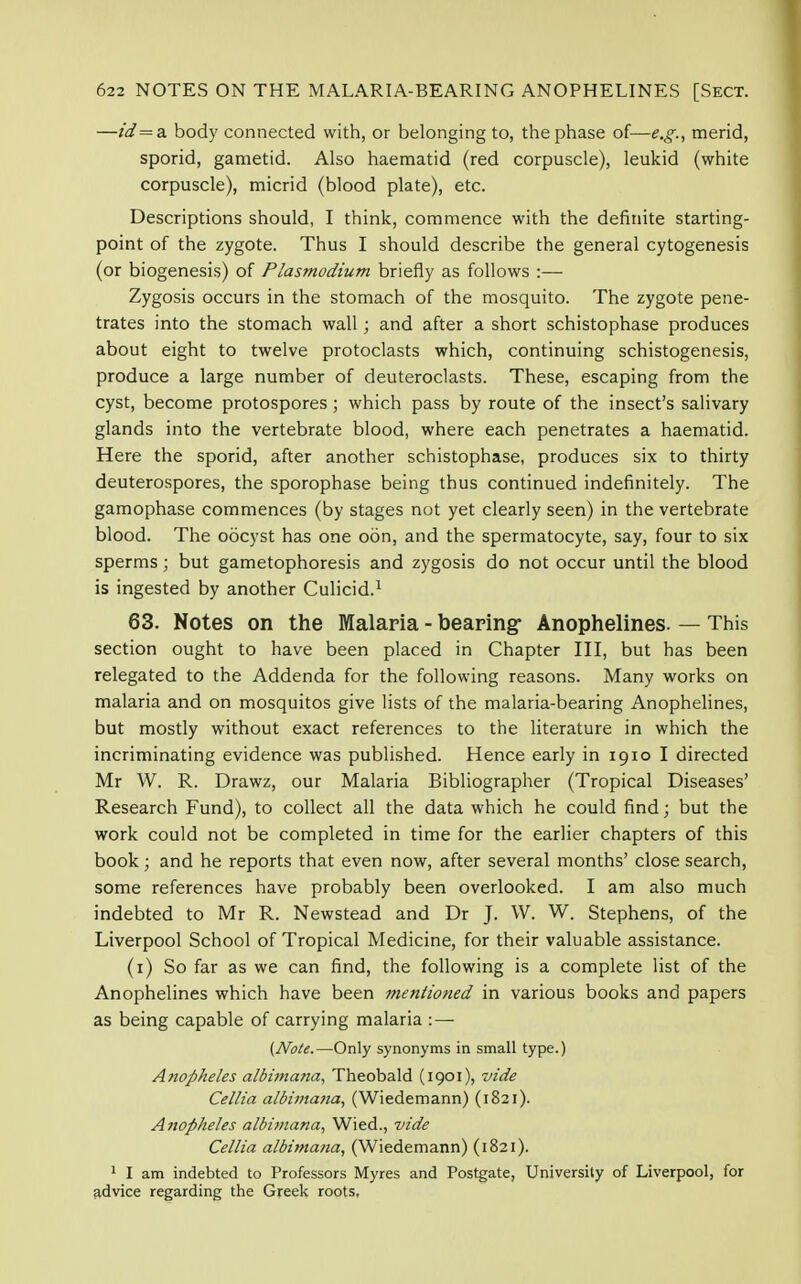 —id= a body connected with, or belonging to, the phase of—e.g., merid, sporid, gametid. Also haematid (red corpuscle), leukid (white corpuscle), micrid (blood plate), etc. Descriptions should, I think, commence with the definite starting- point of the zygote. Thus I should describe the general cytogenesis (or biogenesis) of Plasmodium briefly as follows :— Zygosis occurs in the stomach of the mosquito. The zygote pene- trates into the stomach wall ; and after a short schistophase produces about eight to twelve protoclasts which, continuing schistogenesis, produce a large number of deuteroclasts. These, escaping from the cyst, become protospores ; which pass by route of the insect's salivary glands into the vertebrate blood, where each penetrates a haematid. Here the sporid, after another schistophase, produces six to thirty deuterospores, the sporophase being thus continued indefinitely. The gamophase commences (by stages not yet clearly seen) in the vertebrate blood. The oocyst has one oon, and the spermatocyte, say, four to six sperms; but gametophoresis and zygosis do not occur until the blood is ingested by another Culicid.1 63. Notes on the Malaria - bearing Anophelines. — This section ought to have been placed in Chapter III, but has been relegated to the Addenda for the following reasons. Many works on malaria and on mosquitos give lists of the malaria-bearing Anophelines, but mostly without exact references to the literature in which the incriminating evidence was published. Hence early in 1910 I directed Mr W. R. Drawz, our Malaria Bibliographer (Tropical Diseases' Research Fund), to collect all the data which he could find; but the work could not be completed in time for the earlier chapters of this book; and he reports that even now, after several months' close search, some references have probably been overlooked. I am also much indebted to Mr R. Newstead and Dr J. W. W. Stephens, of the Liverpool School of Tropical Medicine, for their valuable assistance. (1) So far as we can find, the following is a complete list of the Anophelines which have been mentioned in various books and papers as being capable of carrying malaria :— (Note.—Only synonyms in small type.) Anopheles albimana, Theobald (1901), vide Cellia albimana, (Wiedemann) (1821). Anopheles albimana, Wied., vide Cellia albimana, (Wiedemann) (1821). 1 I am indebted to Professors Myres and Postgate, University of Liverpool, for advice regarding the Greek roots,