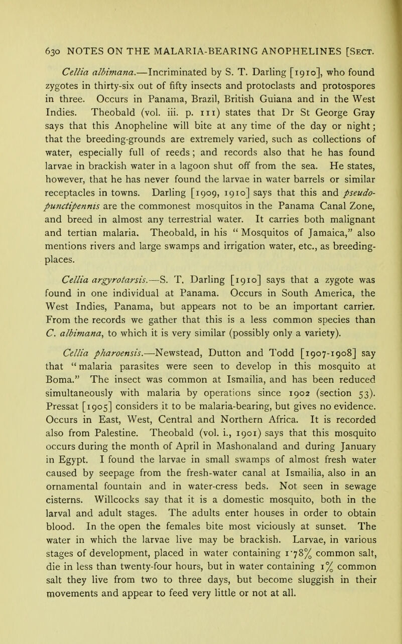 Cellia albimana.—Incriminated by S. T. Darling [1910], who found zygotes in thirty-six out of fifty insects and protoclasts and protospores in three. Occurs in Panama, Brazil, British Guiana and in the West Indies. Theobald (vol. iii. p. in) states that Dr St George Gray says that this Anopheline will bite at any time of the day or night; that the breeding-grounds are extremely varied, such as collections of water, especially full of reeds ; and records also that he has found larvae in brackish water in a lagoon shut off from the sea. He states, however, that he has never found the larvae in water barrels or similar receptacles in towns. Darling [1909, 1910] says that this and pseudo- punctipennis are the commonest mosquitos in the Panama Canal Zone, and breed in almost any terrestrial water. It carries both malignant and tertian malaria. Theobald, in his  Mosquitos of Jamaica, also mentions rivers and large swamps and irrigation water, etc., as breeding- places. Cellia argyrotarsis.—S. T. Darling [1910] says that a zygote was found in one individual at Panama. Occurs in South America, the West Indies, Panama, but appears not to be an important carrier. From the records we gather that this is a less common species than C. albimana, to which it is very similar (possibly only a variety). Cellia pharoensis.—Newstead, Dutton and Todd [1907-1908] say that  malaria parasites were seen to develop in this mosquito at Boma. The insect was common at Ismailia, and has been reduced simultaneously with malaria by operations since 1902 (section 53). Pressat [1905] considers it to be malaria-bearing, but gives no evidence. Occurs in East, West, Central and Northern Africa. It is recorded also from Palestine. Theobald (vol. i., 1901) says that this mosquito occurs during the month of April in Mashonaland and during January in Egypt. I found the larvae in small swamps of almost fresh water caused by seepage from the fresh-water canal at Ismailia, also in an ornamental fountain and in water-cress beds. Not seen in sewage cisterns. Willcocks say that it is a domestic mosquito, both in the larval and adult stages. The adults enter houses in order to obtain blood. In the open the females bite most viciously at sunset. The water in which the larvae live may be brackish. Larvae, in various stages of development, placed in water containing 1*78% common salt, die in less than twenty-four hours, but in water containing 1% common salt they live from two to three days, but become sluggish in their movements and appear to feed very little or not at all.