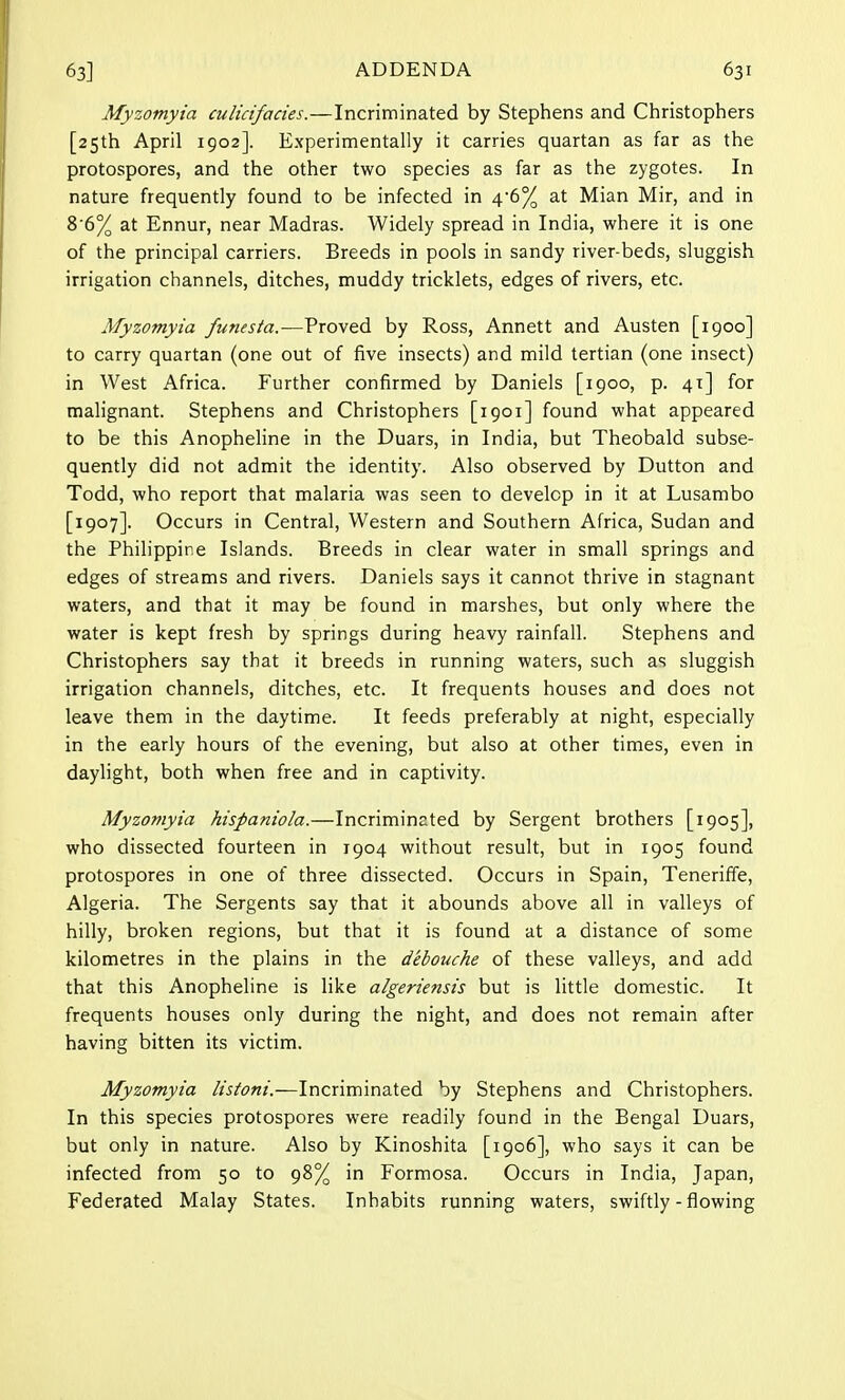 Myzomyia culicifacies.—Incriminated by Stephens and Christophers [25th April 1902]. Experimentally it carries quartan as far as the protospores, and the other two species as far as the zygotes. In nature frequently found to be infected in 4-6% at Mian Mir, and in 86% at Ennur, near Madras. Widely spread in India, where it is one of the principal carriers. Breeds in pools in sandy river-beds, sluggish irrigation channels, ditches, muddy tricklets, edges of rivers, etc. Myzomyia funesta.—Proved by Ross, Annett and Austen [1900] to carry quartan (one out of five insects) and mild tertian (one insect) in West Africa. Further confirmed by Daniels [1900, p. 41] for malignant. Stephens and Christophers [1901] found what appeared to be this Anopheline in the Duars, in India, but Theobald subse- quently did not admit the identity. Also observed by Dutton and Todd, who report that malaria was seen to develop in it at Lusambo [1907]. Occurs in Central, Western and Southern Africa, Sudan and the Philippine Islands. Breeds in clear water in small springs and edges of streams and rivers. Daniels says it cannot thrive in stagnant waters, and that it may be found in marshes, but only where the water is kept fresh by springs during heavy rainfall. Stephens and Christophers say that it breeds in running waters, such as sluggish irrigation channels, ditches, etc. It frequents houses and does not leave them in the daytime. It feeds preferably at night, especially in the early hours of the evening, but also at other times, even in daylight, both when free and in captivity. Myzomyia hispaniola.—Incriminated by Sergent brothers [1905], who dissected fourteen in 1904 without result, but in 1905 found protospores in one of three dissected. Occurs in Spain, Teneriffe, Algeria. The Sergents say that it abounds above all in valleys of hilly, broken regions, but that it is found at a distance of some kilometres in the plains in the d'ebouche of these valleys, and add that this Anopheline is like algeriensis but is little domestic. It frequents houses only during the night, and does not remain after having bitten its victim. Myzomyia listoni.—Incriminated by Stephens and Christophers. In this species protospores were readily found in the Bengal Duars, but only in nature. Also by Kinoshita [1906], who says it can be infected from 50 to 98% in Formosa. Occurs in India, Japan, Federated Malay States. Inhabits running waters, swiftly - flowing