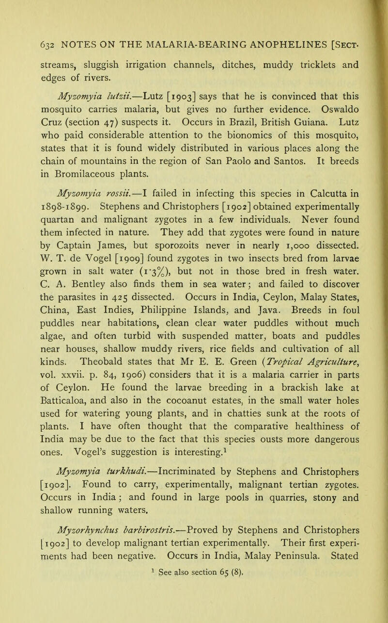 streams, sluggish irrigation channels, ditches, muddy tricklets and edges of rivers. Myzomyia lutzii.—Lutz [1903] says that he is convinced that this mosquito carries malaria, but gives no further evidence. Oswaldo Cruz (section 47) suspects it. Occurs in Brazil, British Guiana. Lutz who paid considerable attention to the bionomics of this mosquito, states that it is found widely distributed in various places along the chain of mountains in the region of San Paolo and Santos. It breeds in Bromilaceous plants. Myzomyia rossii.—I failed in infecting this species in Calcutta in 1898-1899. Stephens and Christophers [1902] obtained experimentally quartan and malignant zygotes in a few individuals. Never found them infected in nature. They add that zygotes were found in nature by Captain James, but sporozoits never in nearly 1,000 dissected. W. T. de Vogel [1909] found zygotes in two insects bred from larvae grown in salt water (1*3%), but not in those bred in fresh water. C. A. Bentley also finds them in sea water; and failed to discover the parasites in 425 dissected. Occurs in India, Ceylon, Malay States, China, East Indies, Philippine Islands, and Java. Breeds in foul puddles near habitations, clean clear water puddles without much algae, and often turbid with suspended matter, boats and puddles near houses, shallow muddy rivers, rice fields and cultivation of all kinds. Theobald states that Mr E. E. Green (Tropical Agriculture, vol. xxvii. p. 84, 1906) considers that it is a malaria carrier in parts of Ceylon. He found the larvae breeding in a brackish lake at Batticaloa, and also in the cocoanut estates, in the small water holes used for watering young plants, and in chatties sunk at the roots of plants. I have often thought that the comparative healthiness of India may be due to the fact that this species ousts more dangerous ones. Vogel's suggestion is interesting.1 Myzomyia turkhudi.—Incriminated by Stephens and Christophers [1902]. Found to carry, experimentally, malignant tertian zygotes. Occurs in India; and found in large pools in quarries, stony and shallow running waters. Myzorhynchus barbirostris.-—Proved by Stephens and Christophers [1902] to develop malignant tertian experimentally. Their first experi- ments had been negative. Occurs in India, Malay Peninsula. Stated 1 See also section 65 (8).