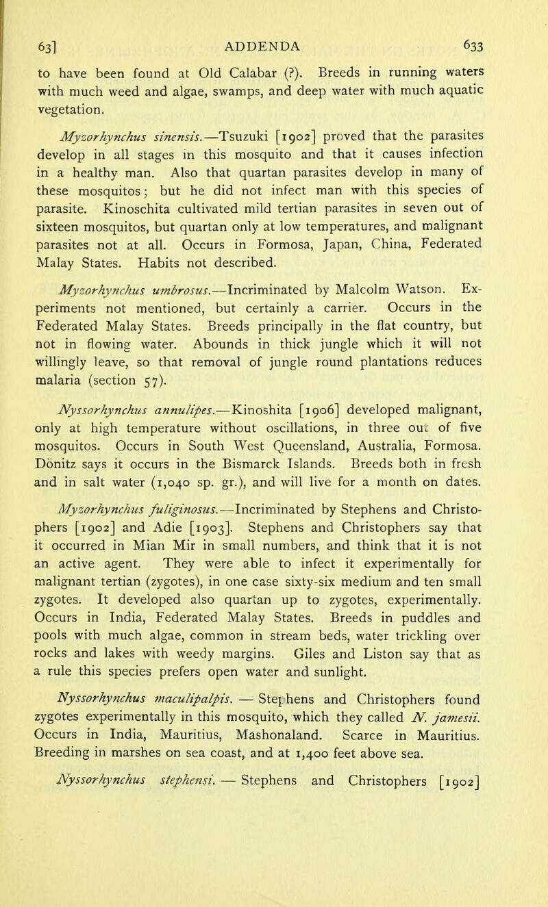 to have been found at Old Calabar (?). Breeds in running waters with much weed and algae, swamps, and deep water with much aquatic vegetation. Myzorhynchus sinensis.—Tsuzuki [1902] proved that the parasites develop in all stages in this mosquito and that it causes infection in a healthy man. Also that quartan parasites develop in many of these mosquitos; but he did not infect man with this species of parasite. Kinoschita cultivated mild tertian parasites in seven out of sixteen mosquitos, but quartan only at low temperatures, and malignant parasites not at all. Occurs in Formosa, Japan, China, Federated Malay States. Habits not described. Myzorhynchus umbrosus.—Incriminated by Malcolm Watson. Ex- periments not mentioned, but certainly a carrier. Occurs in the Federated Malay States. Breeds principally in the flat country, but not in flowing water. Abounds in thick jungle which it will not willingly leave, so that removal of jungle round plantations reduces malaria (section 57). Nyssorhynchus annulipes.—Kinoshita [1906] developed malignant, only at high temperature without oscillations, in three ou. of five mosquitos. Occurs in South West Queensland, Australia, Formosa. Donitz says it occurs in the Bismarck Islands. Breeds both in fresh and in salt water (1,040 sp. gr.), and will live for a month on dates. Myzorhynchus fuliginosus.—Incriminated by Stephens and Christo- phers [1902] and Adie [1903]. Stephens and Christophers say that it occurred in Mian Mir in small numbers, and think that it is not an active agent. They were able to infect it experimentally for malignant tertian (zygotes), in one case sixty-six medium and ten small zygotes. It developed also quartan up to zygotes, experimentally. Occurs in India, Federated Malay States. Breeds in puddles and pools with much algae, common in stream beds, water trickling over rocks and lakes with weedy margins. Giles and Liston say that as a rule this species prefers open water and sunlight. Nyssorhynchus maculipalpis. — Stei hens and Christophers found zygotes experimentally in this mosquito, which they called N. jamesii. Occurs in India, Mauritius, Mashonaland. Scarce in Mauritius. Breeding in marshes on sea coast, and at 1,400 feet above sea. Nyssorhynchus stephensi. — Stephens and Christophers [1902]